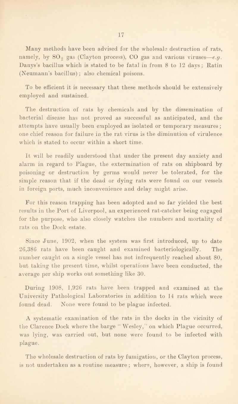 Many methods have been advised for the wholesale destruction of rats, namely, by SCL gas (Clayton process), CO gas and various viruses—e.g. Danys’s bacillus which is stated to be fatal in from 8 to 12 days; Ratin (Neumann’s bacillus); also chemical poisons. To be efficient it is necessary that these methods should be extensively employed and sustained. The destruction of rats by chemicals and by the dissemination of bacterial disease has not proved as successful as anticipated, and the attempts have usually been employed as isolated or temporary measures; one chief reason for failure in the rat virus is the diminution of virulence which is stated to occur within a short time. It will be readily understood that under the present day anxiety and alarm in regard to Plague, the extermination of rats on shipboard by poisoning or destruction by germs would never be tolerated, for the simple reason that if the dead or dying rats were found on our vessels in foreign ports, much inconvenience and delay might arise. For this reason trapping has been adopted and so far yielded the best results in the Port of Liverpool, an experienced rat-catcher being engaged for the purpose, who also closely watches the numbers and mortality of rats on the Dock estate. Since June, 1902, when the system was first introduced, up to date 26,386 rats have been caught and examined bacteriologically. The number caught on a single vessel has not infrequently reached about 80, but taking the present time, whilst operations have been conducted, the average per ship works out something like 30. During 1908, 1,926 rats have been trapped and examined at the University Pathological Laboratories in addition to 14 rats which were found dead. None were found to be plague infected. A systematic examination of the rats in the docks in the vicinity of the Clarence Dock where the barge <l Wesley,” on which Plague occurred, was lying, was carried out, but none were found to be infected with plague. The wholesale destruction of rats by fumigation, or the Clayton process, is not undertaken as a routine measure; where, however, a ship is found