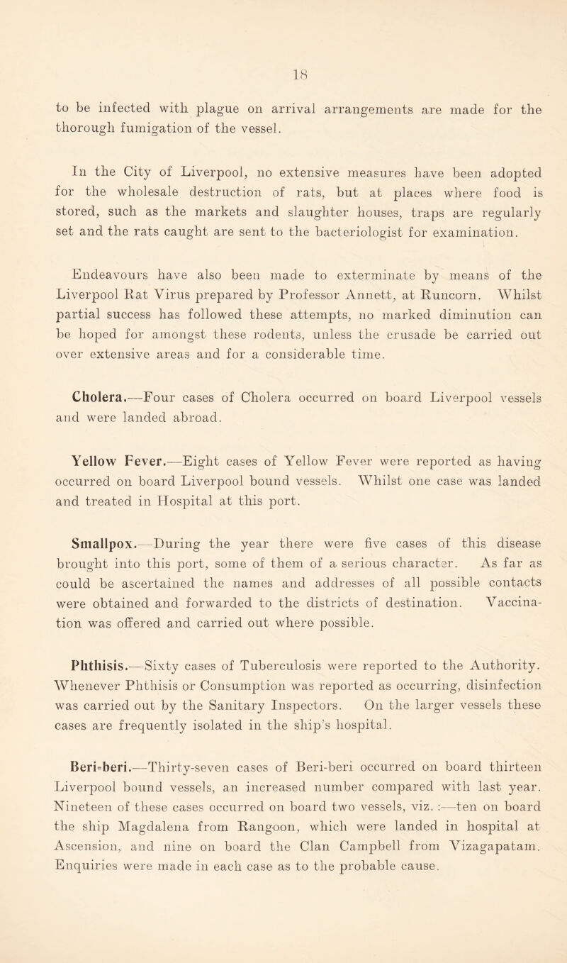 to be infected with plague on arrival arrangements are made for the thorough fumigation of the vessel. In the City of Liverpool, no extensive measures have been adopted for the wholesale destruction of rats, but at places where food is stored, such as the markets and slaughter houses, traps are regularly set and the rats caught are sent to the bacteriologist for examination. Endeavours have also been made to exterminate by means of the Liverpool Rat Virus prepared by Professor Annett, at Runcorn. Whilst partial success has followed these attempts, no marked diminution can be hoped for amongst these rodents, unless the crusade be carried out over extensive areas and for a considerable time. Cholera.—Pour cases of Cholera occurred on board Liverpool vessels and were landed abroad. Yellow Fever.—Eight cases of Yellow Fever were reported as having occurred on board Liverpool bound vessels. Whilst one case was landed and treated in Hospital at this port. Smallpox.—During the year there were five cases of this disease brought into this port, some of them of a serious character. As far as could be ascertained the names and addresses of all possible contacts were obtained and forwarded to the districts of destination. Vaccina¬ tion was offered and carried out where possible. Phthisis.—Sixty cases of Tuberculosis were reported to the Authority. Whenever Phthisis or Consumption was reported as occurring, disinfection was carried out by the Sanitary Inspectors. On the larger vessels these cases are frequently isolated in the ship’s hospital. Beri=beri.—Thirty-seven cases of Beri-beri occurred on board thirteen Liverpool bound vessels, an increased number compared with last year. Nineteen of these cases occurred on board two vessels, viz. :—ten on board the ship Magdalena from Rangoon, which were landed in hospital at Ascension, and nine on board the Clan Campbell from Vizagapatam. Enquiries were made in each case as to the probable cause.