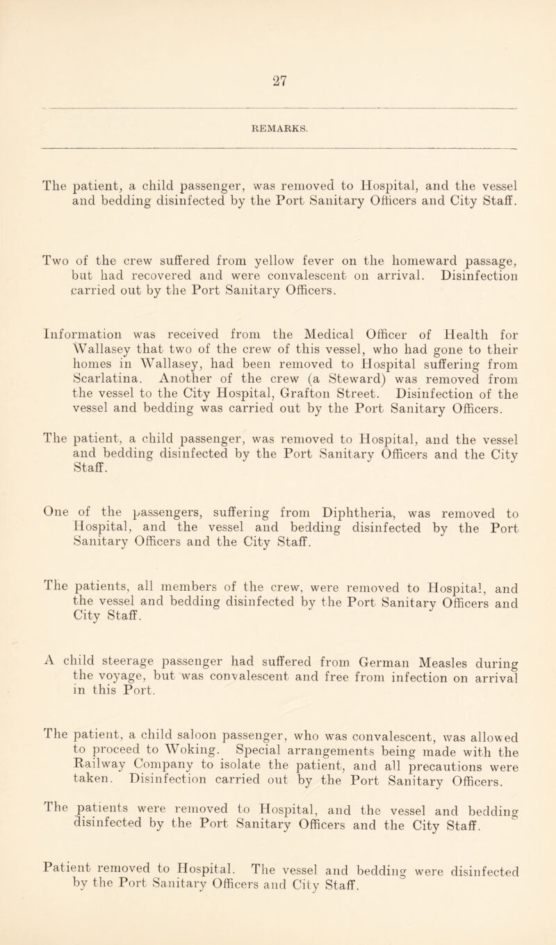 REMARKS. The patient, a child passenger, was removed to Hospital, and the vessel and bedding disinfected by the Port Sanitary Officers and City Staff. Two of the crew suffered from yellow fever on the homeward passage, but had recovered and were convalescent on arrival. Disinfection carried out by the Port Sanitary Officers. Information was received from the Medical Officer of Health for Wallasey that two of the crew of this vessel, who had gone to their homes in Wallasey, had been removed to Hospital suffering from Scarlatina. Another of the crew (a Steward) was removed from the vessel to the City Hospital, Grafton Street. Disinfection of the vessel and bedding was carried out by the Port Sanitary Officers. The patient, a child passenger, was removed to Hospital, and the vessel and bedding disinfected by the Port Sanitary Officers and the City Staff. One of the passengers, suffering from Diphtheria, was removed to Hospital, and the vessel and bedding disinfected by the Port Sanitary Officers and the City Staff. The patients, all members of the crew, were removed to Hospital, and the vessel and bedding disinfected by the Port Sanitary Officers and City Staff. A child steerage passenger had suffered from German Measles during the voyage, but was convalescent and free from infection on arrival in this Port. The patient, a child saloon passenger, who was convalescent, was allowed to proceed to Woking._ Special arrangements being made with the Pailway Company to isolate the patient, and all precautions were taken. Disinfection carried out by the Port Sanitary Officers. The patients were removed to Hospital, and the vessel and bedding disinfected by the Port Sanitary Officers and the City Staff. Patient removed to Hospital. The vessel and bedding were disinfected by the Port Sanitary Officers and City Staff.