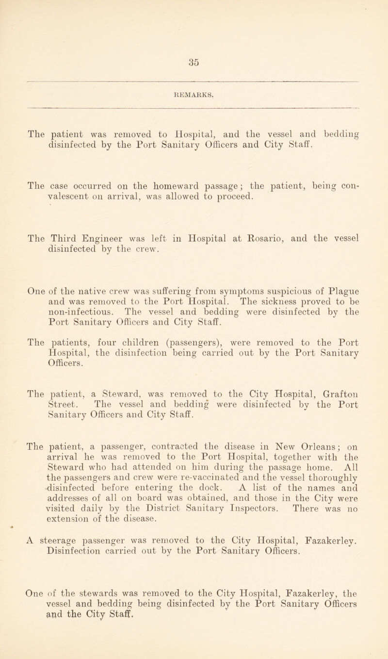 REMARKS. The patient was removed to Hospital, and the vessel and bedding disinfected by the Port Sanitary Officers and City Staff, The case occurred on the homeward passage; the patient, being com valescent on arrival, was allowed to proceed. The Third Engineer was left in Hospital at Rosario, and the vessel disinfected by the crew. One of the native crew was suffering from symptoms suspicious of Plague and was removed to the Port Hospital. The sickness proved to be lion-infectious. The vessel and bedding were disinfected by the Port Sanitary Officers and City Staff. The patients, four children (passengers), were removed to the Port Hospital, the disinfection being carried out by the Port Sanitary Officers. The patient, a Steward, was removed to the City Hospital, Grafton Street. The vessel and bedding were disinfected by the Port Sanitary Officers and City Staff. The patient, a passenger, contracted the disease in New Orleans; on arrival he was removed to the Port Hospital, together with the Steward who had attended on him during the passage home. All the passengers and crew were re-vaccinated and the vessel thoroughly disinfected before entering the dock. A list of the names and addresses of all on board was obtained, and those in the City were visited daily by the District Sanitary Inspectors. There was no extension of the disease. A steerage passenger was removed to the City Hospital, Fazakerley. Disinfection carried out by the Port Sanitary Officers. One of the stewards was removed to the City Hospital, Fazakerley, the vessel and bedding being disinfected by the Port Sanitary Officers and the City Staff,