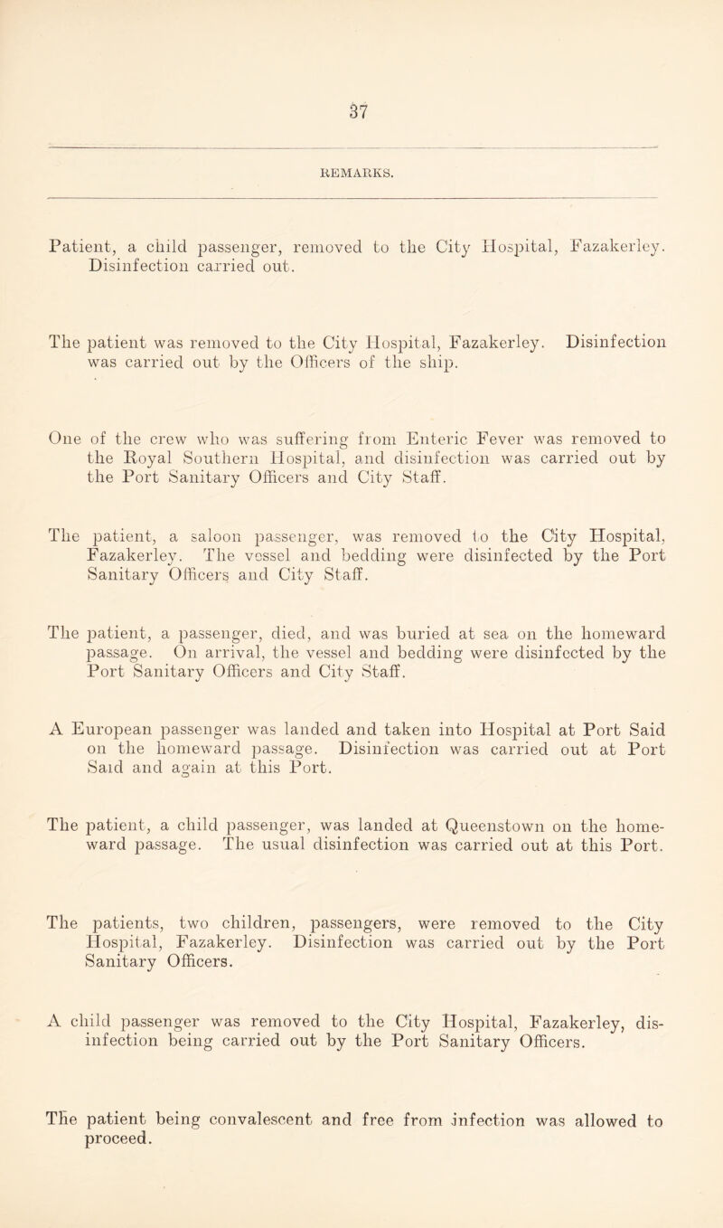 REMARKS. Patient, a child passenger, removed to the City Hospital, Fazakerley. Disinfection carried out. The patient was removed to the City Hospital, Fazakerley. Disinfection was carried out by the Officers of the ship. One of the crew who was suffering from Enteric Fever was removed to the Royal Southern Hospital, and disinfection was carried out by the Port Sanitary Officers and City Staff. The patient, a saloon passenger, was removed to the City Hospital, Fazakerley. The vessel and bedding were disinfected by the Port Sanitary Officers and City Staff. The patient, a passenger, died, and was buried at sea on the homeward passage. On arrival, the vessel and bedding were disinfected by the Port Sanitary Officers and City Staff. A European passenger was landed and taken into Hospital at Port Said on the homeward passage. Disinfection was carried out at Port Said and again at this Port. o The patient, a child passenger, was landed at Queenstown on the home¬ ward passage. The usual disinfection was carried out at this Port. The patients, two children, passengers, were removed to the City Hospital, Fazakerley. Disinfection was carried out by the Port Sanitary Officers. A child passenger was removed to the City Hospital, Fazakerley, dis¬ infection being carried out by the Port Sanitary Officers. The patient being convalescent and free from .infection was allowed to proceed.