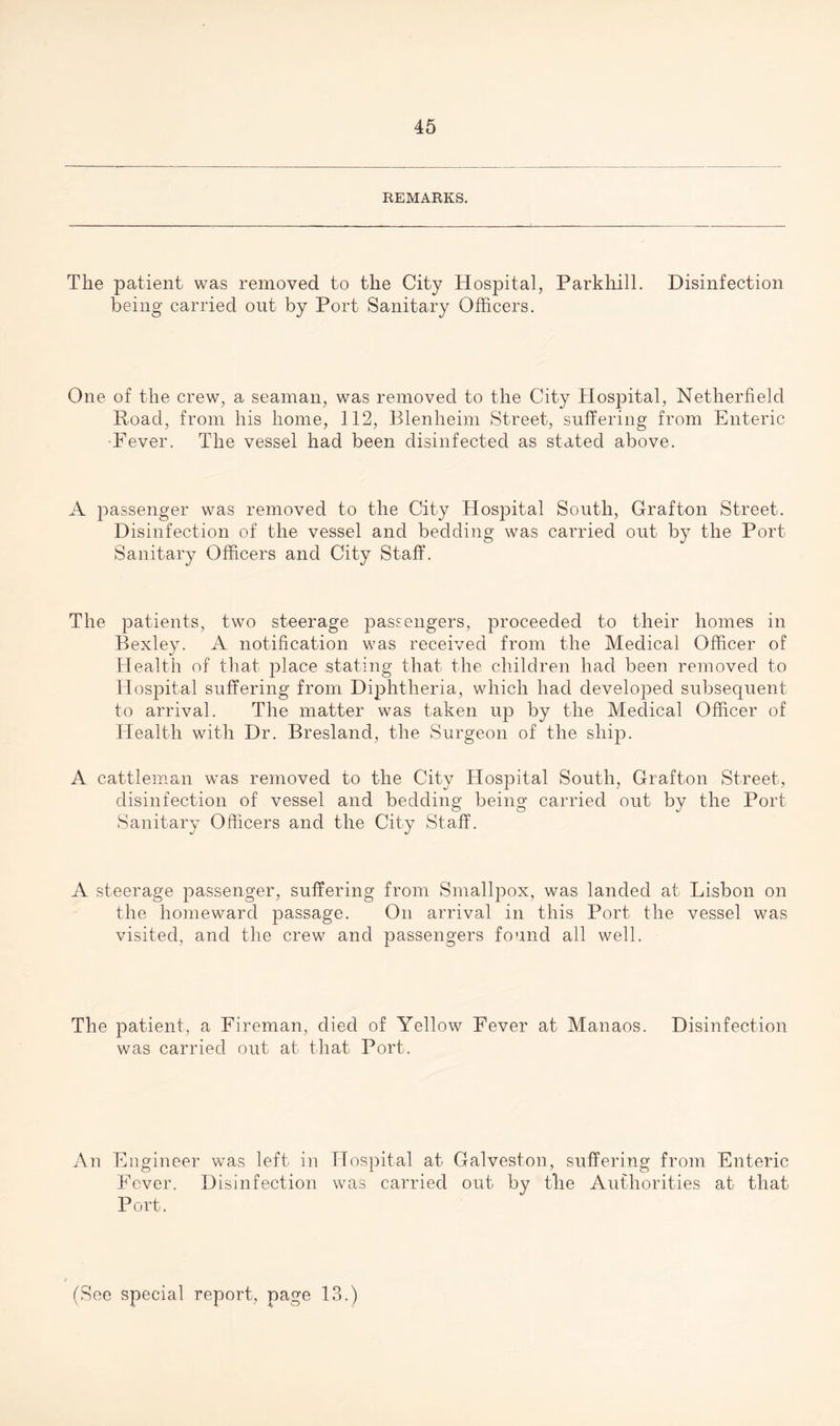 REMARKS. The patient was removed to the City Hospital, Parkhill. Disinfection being carried out by Port Sanitary Officers. One of the crew, a seaman, was removed to the City Hospital, Netherfield Road, from his home, 112, Blenheim Street, suffering from Enteric •Fever. The vessel had been disinfected as stated above. A passenger was removed to the City Hospital South, Grafton Street. Disinfection of the vessel and bedding was carried out by the Port Sanitary Officers and City Staff. The patients, two steerage passengers, proceeded to their homes in Bexley. A notification was received from the Medical Officer of Health of that place stating that the children had been removed to Hospital suffering from Diphtheria, which had developed subsequent to arrival. The matter was taken up by the Medical Officer of Health with Dr. Bresland, the Surgeon of the ship. A cattleman was removed to the City Hospital South, Grafton Street, disinfection of vessel and bedding being carried out by the Port Sanitary Officers and the City Staff. A steerage passenger, suffering from Smallpox, was landed at Lisbon on the homeward passage. On arrival in this Port the vessel was visited, and the crew and passengers found all well. The patient, a Fireman, died of Yellow Fever at Manaos. Disinfection was carried out at that Port. An Engineer was left in Fever. Disinfection Port. Hospital at Galveston, suffering from Enteric was carried out by the Authorities at that (See special report, page 13.)