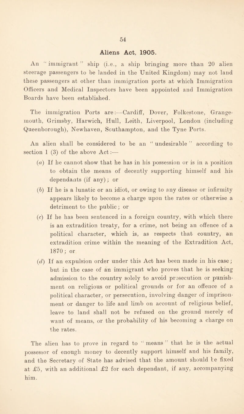 Aliens Act, 1905. An “ immigrant ” ship (i.e., a ship bringing more than 20 alien steerage passengers to be landed in the United Kingdom) may not land these passengers at other than immigration ports at which Immigration Officers and Medical Inspectors have been appointed and Immigration Boards have been established. The immigration Ports are:—Cardiff, Dover, Folkestone, Grange¬ mouth, Grimsby, Harwich, Hull, Leith, Liverpool, London (including Queenborough), Newhaven, Southampton, and the Tyne Ports. An alien shall be considered to be an Cf undesirable v according to section 1 (3) of the above Act:— (a) If he cannot show that he has in his possession or is in a position to obtain the means of decently supporting himself and his dependants (if any); or (h) If he is a lunatic or an idiot, or owing to any disease or infirmity appears likely to become a charge upon the rates or otherwise a detriment to the public; or (c) If he has been sentenced in a foreign country, with which there is an extradition treaty, for a crime, not being an offence of a political character, which is, as respects that country, an extradition crime within the meaning of the Extradition Act, 1870; or (d) If an expulsion order under this Act has been made in his case; but in the case of an immigrant who proves that he is seeking- admission to the country solely to avoid prosecution or punish¬ ment on religious or political grounds or for an offence of a political character, or persecution, involving danger of imprison¬ ment or danger to life and limb on account of religious belief, leave to land shall not be refused on the ground merely of want of means, or the probability of his becoming a charge on the rates. The alien has to prove in regard to “ means that he is the actual possessor of enough money to decently support himself and his family, and the Secretary of State has advised that the amount should be fixed at £5, with an additional £2 for each dependant, if any, accompanying him.