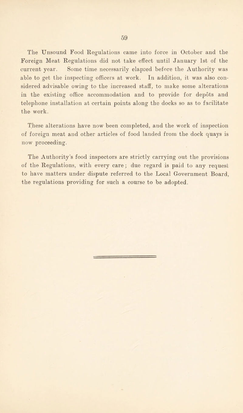 The Unsound Food Regulations came into force in October and the Foreign Meat Regulations did not take effect until January 1st of the current year. Some time necessarily elapsed before the Authority was able to get the inspecting officers at work. In addition, it was also con¬ sidered advisable owing to the increased staff, to make some alterations in the existing office accommodation and to provide for depots and telephone installation at certain points along the docks so as to facilitate the work. These alterations have now been completed, and the work of inspection of foreign meat and other articles of food landed from the dock quays is now proceeding. The Authority’s food inspectors are strictly carrying out the provisions of the Regulations, with every care; due regard is paid to any request to have matters under dispute referred to the Local Government Board, the regulations providing for such a course to be adopted.