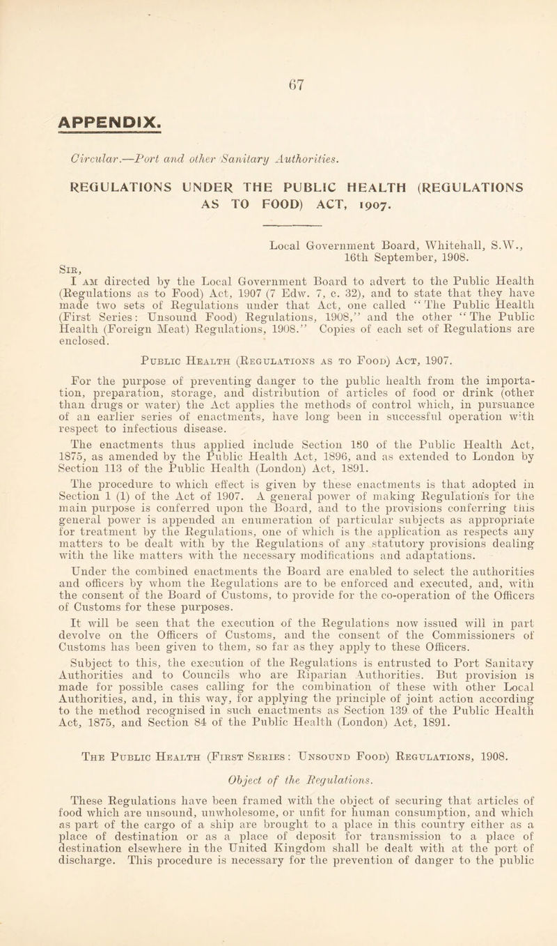 APPENDIX. Circular.—Port and other Sanitary Authorities. REGULATIONS UNDER THE PUBLIC HEALTH (REGULATIONS AS TO FOOD) ACT, 1907. Local Government Board, Whitehall, S.W., 16th September, 1908. Sir, I am directed by the Local Government Board to advert to the Public Health (Regulations as to Food) Act, 1907 (7 Edw. 7, c. 32), and to state that they have made two sets of Regulations under that Act, one called “The Public Health (First Series: Unsound Food) Regulations, 1908/' and the other “The Public Health (Foreign Meat) Regulations, 1908/’ Copies of each set of Regulations are enclosed. Public Health (Regulations as to Food) Act, 1907. For the purpose of preventing danger to the public health from the importa¬ tion, preparation, storage, and distribution of articles of food or drink (other than drugs or water) the Act applies the methods of control which, in pursuance of an earlier series of enactments, have long been in successful operation with respect to infectious disease. The enactments thus applied include Section 180 of the Public Health Act, 1875, as amended by the Public Health Act, 1896, and as extended to London by Section 113 of the Public Health (London) Act, 1891. The procedure to which effect is given by these enactments is that adopted in Section 1 (1) of the Act of 1907. A general power of making Regulation's for the main purpose is conferred upon the Board, and to the provisions conferring tills general power is appended an enumeration of particular subjects as appropriate for treatment by the Regulations, one of which is the application as respects any matters to be dealt with by the Regulations of any statutory provisions dealing with the like matters with the necessary modifications and adaptations. Under the combined enactments the Board are enabled to select the authorities and officers by whom the Regulations are to be enforced and executed, and, with the consent of the Board of Customs, to provide for the co-operation of the Officers of Customs for these purposes. It will be seen that the execution of the Regulations now issued will in part devolve on the Officers of Customs, and the consent of the Commissioners of Customs has been given to them, so far as they apply to these Officers. Subject to this, the execution of the Regulations is entrusted to Port Sanitary Authorities and to Councils who are Riparian Authorities. But provision is made for possible cases calling for the combination of these with other Local Authorities, and, in this way, for applying the principle of joint action according to the method recognised in such enactments as Section 139 of the Public Health Act, 1875, and Section 84 of the Public Health (London) Act, 1891. The Public Health (First Series : Unsound Food) Regulations, 1908. Object of the Regulations. These Regulations have been framed with the object of securing that articles of food which are unsound, unwholesome, or unfit for human consumption, and which as part of the cargo of a ship are brought to a place in this country either as a place of destination or as a place of deposit for transmission to a place of destination elsewhere in the United Kingdom shall be dealt with at the port of discharge. This procedure is necessary for the prevention of danger to the public