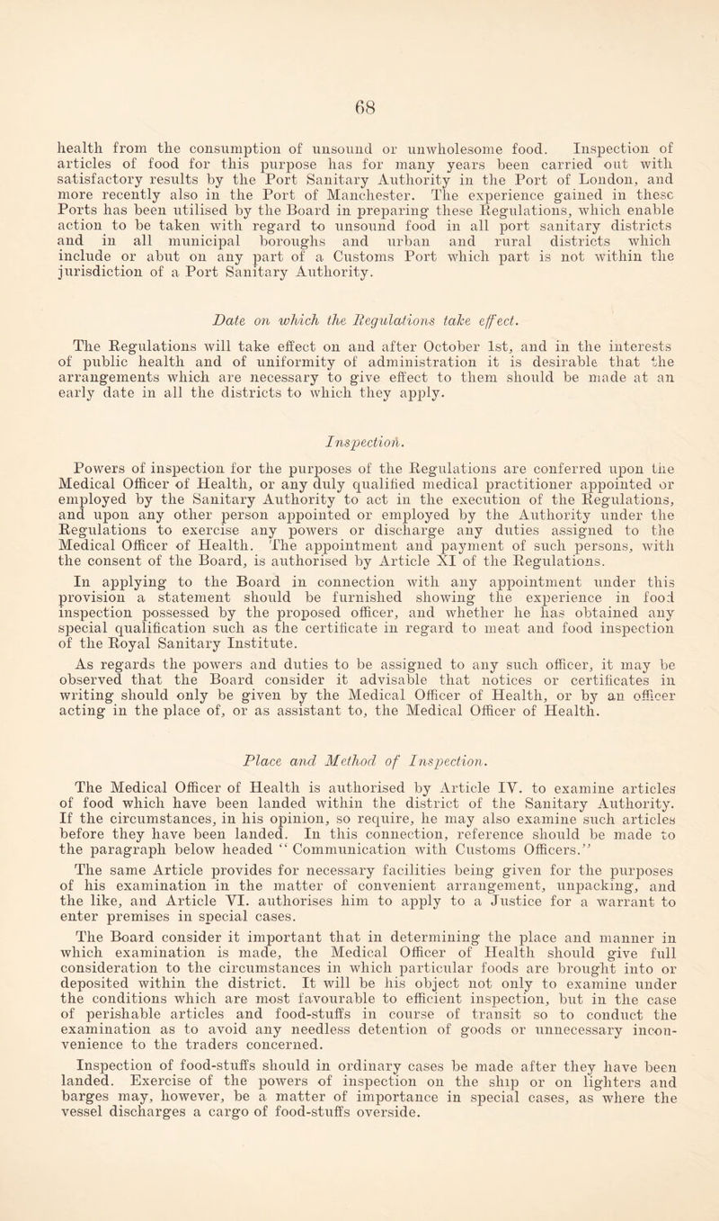 health, from the consumption of unsound or unwholesome food. Inspection of articles of food for this purpose has for many years been carried out with satisfactory results by the Port Sanitary Authority in the Port of London, and more recently also in the Port of Manchester. The experience gained in these Ports has been utilised by the Board in preparing these Regulations, which enable action to be taken with regard to unsound food in all port sanitary districts and ill all municipal boroughs and urban and rural districts which include or abut on any part of a Customs Port which part is not within the jurisdiction of a Port Sanitary Authority. Date on which the Regulations take effect. The Regulations will take effect on and after October 1st, and in the interests of public health and of uniformity of administration it is desirable that the arrangements which are necessary to give effect to them should be made at an early date in all the districts to which they apply. Inspection. Powers of inspection for the purposes of the Regulations are conferred upon the Medical Officer of Health, or any duly qualified medical practitioner appointed or employed by the Sanitary Authority to act in the execution of the Regulations, and upon any other person appointed or employed by the Authority under the Regulations to exercise any powers or discharge any duties assigned to the Medical Officer of Health. The appointment and payment of such persons, with the consent of the Board, is authorised by Article XI of the Regulations. In applying to the Board in connection with any appointment under this provision a statement should be furnished showing the experience in food inspection possessed by the proposed officer, and whether he has obtained any special qualification such as the certificate in regard to meat and food inspection of the Royal Sanitary Institute. As regards the powers and duties to be assigned to any such officer, it may be observed that the Board consider it advisable that notices or certificates in writing should only be given by the Medical Officer of Health, or by an officer acting in the place of, or as assistant to, the Medical Officer of Health. Place and Method of Inspection. The Medical Officer of Health is authorised by Article IV. to examine articles of food which have been landed within the district of the Sanitary Authority. If the circumstances, in his opinion, so require, he may also examine such articles before they have been landed. In this connection, reference should be made to the paragraph below headed “ Communication with Customs Officers.” The same Article provides for necessary facilities being given for the purposes of his examination in the matter of convenient arrangement, unpacking, and the like, and Article VI. authorises him to apply to a Justice for a warrant to enter premises in special cases. The Board consider it important that in determining the place and manner in which examination is made, the Medical Officer of Health should give full consideration to the circumstances in which particular foods are brought into or deposited within the district. It will be his object not only to examine under the conditions which are most favourable to efficient inspection, but in the case of perishable articles and food-stuffs in course of transit so to conduct the examination as to avoid any needless detention of goods or unnecessary incon¬ venience to the traders concerned. Inspection of food-stuffs should in ordinary cases be made after they have been landed. Exercise of the powers of inspection on the ship or on lighters and barges may, however, be a matter of importance in special cases, as where the vessel discharges a cargo of food-stuffs overside.