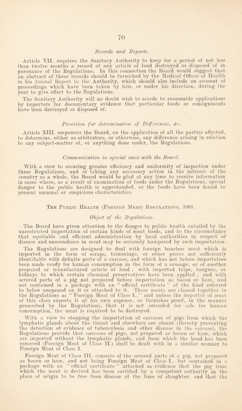 Records and Reports. Article VII. requires tlie Sanitary Authority to keep for a period of not less than twelve months a record of any article of food destroyed or disposed of in pursuance of the Regulations. In this connection the Board would suggest that an abstract of these records should be furnished by the Medical Officer of Health in his Annual Report to the Authority, which should also include an account of proceedings which have been taken by him, or under his direction, during the year to give effect to the Regulations. The Sanitary Authority will no doubt wish to accede to reasonable applications by importers for documentary evidence that particular foods or consignments have been destroyed or disposed of. Provision for determination of Differences, dec. Article XIII. empowers the Board, on the application of all the parties affected, to determine, either as arbitrators, or otherwise, any difference arising in relation to any subject-matter of, or anything done under, the Regulations. Communication in special oases with the Board. With a view to securing greater efficiency and uniformity of inspection under these Regulations, and of taking any necessary action in the interest of the country as a whole, the Board would be glad at any time to receive information in cases where, as a result of examination of foods under the Regulations, special danger to the public health is apprehended, or the foods have been found to present unusual or suspicious characteristics. The Public Health (Foreign Meat) Regulations, 1908. Object of the Regulations. The Board have given attention to the danger to public health entailed by the unrestricted importation of certain kinds of meat foods, and to the circumstance that equitable and efficient administration by local authorities in respect of disease and unsoundness in meat may be seriously hampered by such importation. The Regulations are designed to deal with foreign boneless meat which is imported in the form of scraps, trimmings, or other pieces not sufficiently identifiable with definite parts of a carcase, and which lias not before importation been made ready for human consumption in the form of a sausage, or of another prepared or manufactured article of food ; with imported tripe, tongues, or kidneys to which certain chemical preservatives have been applied ; and with severed parts of a pig not prepared before importation as bacon or ham, and not contained in a package with an “ official certificate ” of the kind referred to below unopened on it or attached to it. These meats are classed together in the Regulations as ct Foreign Meat of Class I.,” and unless the importer of meat of this class exports it at his own expense, or furnishes proof, in the manner prescribed by the Regulations, that it is not intended for sale for human consumption, the meat is required to be destroyed. With a view to stopping the importation of carcases of pigs from which the lymphatic glands about the throat and elsewhere are absent (thereby preventing the detection of evidence of tuberculosis and other disease in the carcase), the Regulations provide that carcases of pigs, not prepared as bacon or ham, which are imported without the lymphatic glands, and from which the head has been removed (Foreign Meat of Class II.) shall be dealt with in a similar manner to Foreign Meat of Class I. Foreign Meat of Class III. consists of the severed parts of a pig, not prepared as bacon or ham, and not being Foreign Meat of Class I., but contained in a package with an “ official certificate ” attached as evidence that the pig from which the meat is derived has been certified by a competent authority in the place of origin to be free from disease at the time of slaughter, and that the