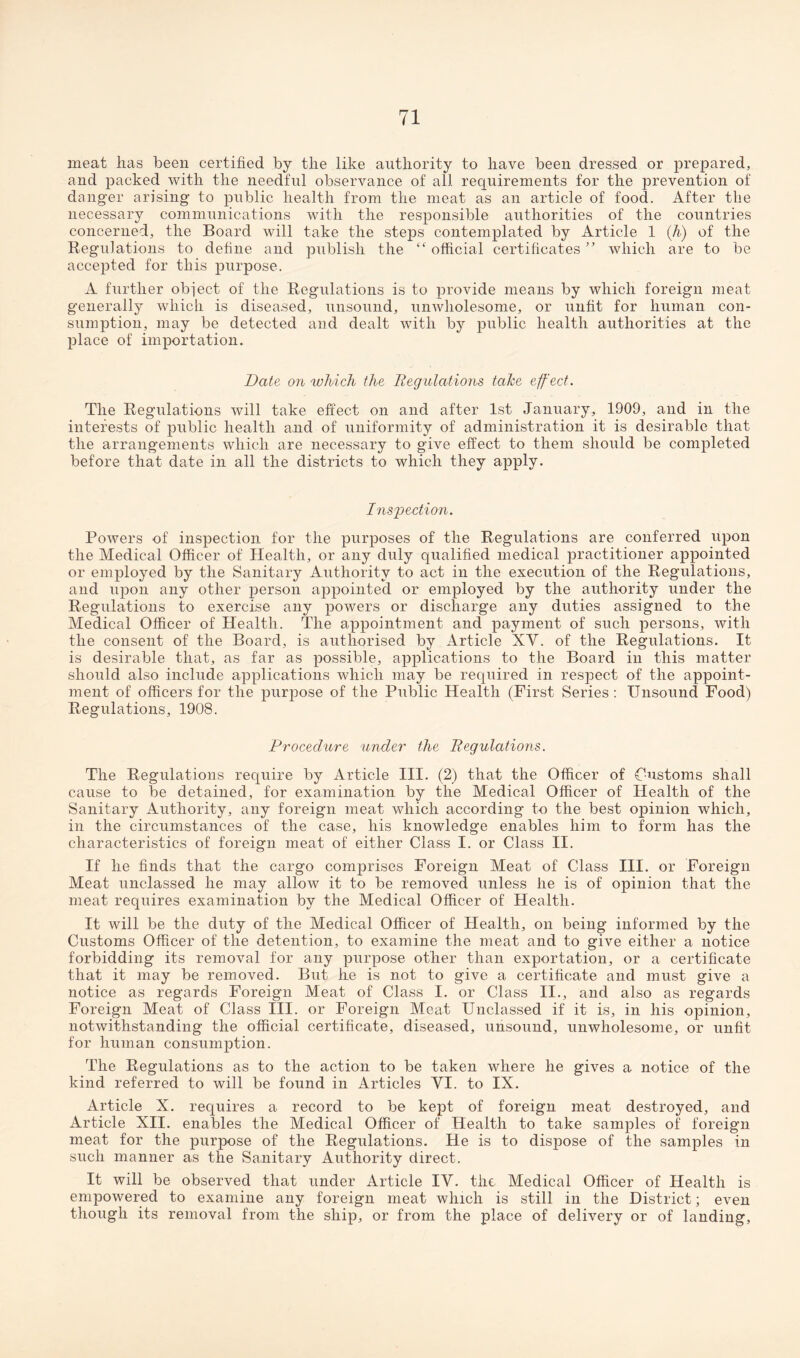 meat lias been certified by the like authority to have been dressed or prepared, and packed with the needful observance of all requirements for the prevention of danger arising to public health from the meat as an article of food. After the necessary communications with the responsible authorities of the countries concerned, the Board will take the steps contemplated by Article 1 (h) of the Regulations to define and publish the <f official certificates ” which are to be accepted for this purpose. A further object of the Regulations is to provide means by which foreign meat generally which is diseased, unsound, unwholesome, or unfit for human con¬ sumption, may be detected and dealt with by public health authorities at the place of importation. Date on which the Regulations take effect. The Regulations will take effect on and after 1st January, 1909, and in the interests of public health and of uniformity of administration it is desirable that the arrangements which are necessary to give effect to them should be completed before that date in all the districts to which they apply. Inspection. Powers of inspection for the purposes of the Regulations are conferred upon the Medical Officer of Health, or any duly qualified medical practitioner appointed or employed by the Sanitary Authority to act in the execution of the Regulations, and upon any other person appointed or employed by the authority under the Regulations to exercise any powers or discharge any duties assigned to the Medical Officer of Health. The appointment and payment of such persons, with the consent of the Board, is authorised by Article XV. of the Regulations. It is desirable that, as far as possible, applications to the Board in this matter should also include applications which may be required in respect of the appoint¬ ment of officers for the purpose of the Public Health (First Series: Unsound Food) Regulations, 1908. Procedure under the Regulations. The Regulations require by Article III. (2) that the Officer of Customs shall cause to be detained, for examination by the Medical Officer of Health of the Sanitary Authority, any foreign meat which according to the best opinion which, in the circumstances of the case, his knowledge enables him to form has the characteristics of foreign meat of either Class I. or Class II. If he finds that the cargo comprises Foreign Meat of Class III. or Foreign Meat unclassed he may allow it to be removed unless he is of opinion that the meat requires examination by the Medical Officer of Health. It will be the duty of the Medical Officer of Health, on being informed by the Customs Officer of the detention, to examine the meat and to give either a notice forbidding its removal for any purpose other than exportation, or a certificate that it may be removed. But he is not to give a certificate and must give a notice as regards Foreign Meat of Class I. or Class II., and also as regards Foreign Meat of Class III. or Foreign Meat Unclassed if it is, in his opinion, notwithstanding the official certificate, diseased, unsound, unwholesome, or unfit for human consumption. The Regulations as to the action to be taken where he gives a notice of the kind referred to will be found in Articles VI. to IX. Article X. requires a record to be kept of foreign meat destroyed, and Article XII. enables the Medical Officer of Health to take samples of foreign meat for the purpose of the Regulations. He is to dispose of the samples in such manner as the Sanitary Authority direct. It will be observed that under Article IV. the Medical Officer of Health is empowered to examine any foreign meat which is still in the District; even though its removal from the ship, or from the place of delivery or of landing.