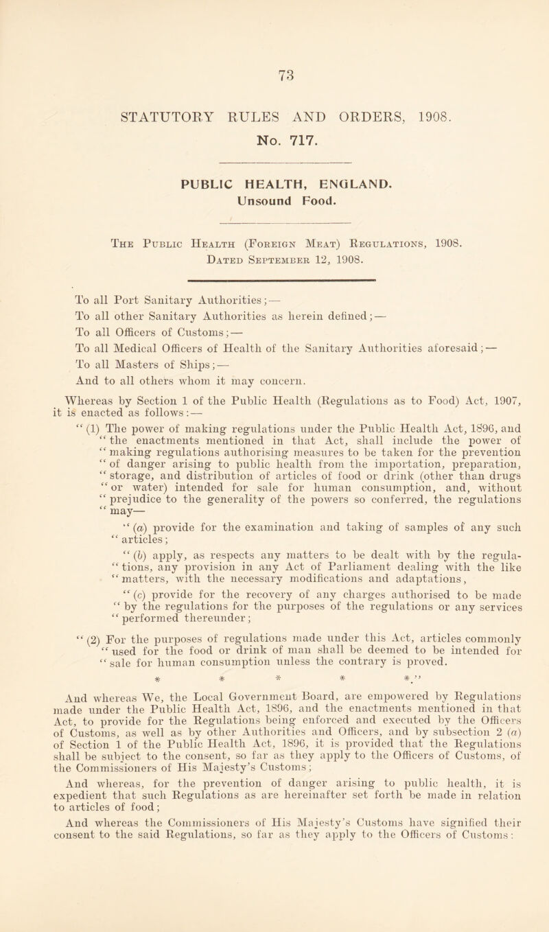 STATUTORY RULES AND ORDERS, 1908. No. 717. PUBLIC HEALTH, ENGLAND, Unsound Food. The Public Health (Foreign Meat) Regulations, 1908. Dated September 12, 1908. To all Port Sanitary Authorities; — To all other Sanitary Authorities as herein defined; — To all Officers of Customs; — To all Medical Officers of Health of the Sanitary Authorities aforesaid; — To all Masters of Ships; — And to all others whom it may concern. Whereas by Section 1 of the Public Health (Regulations as to Food) Act, 1907, it is enacted as follows: — “ (1) The power of making regulations under the Public Health Act, 1896, and “ the enactments mentioned in that Act, shall include the power of “ making regulations authorising measures to be taken for the prevention “ of danger arising to public health from the importation, preparation, “ storage, and distribution of articles of food or drink (other than drugs “ or water) intended for sale for human consumption, and, without “ prejudice to the generality of the powers so conferred, the regulations “ may— “ (a) provide for the examination and taking of samples of any such “ articles; “ (b) apply, as respects any matters to be dealt with by the regula- “ tions, any provision in any Act of Parliament dealing with the like “matters, with the necessary modifications and adaptations, “ (c) provide for the recovery of any charges authorised to be made “ by the regulations for the purposes of the regulations or any services “performed thereunder; “ (2) For the purposes of regulations made under this Act, articles commonly “ used for the food or drink of man shall be deemed to be intended for “sale for human consumption unless the contrary is proved. * * * * And whereas We, the Local Government Board, are empowered by Regulations made under the Public Health Act, 1896, and the enactments mentioned in that Act, to provide for the Regulations being enforced and executed by the Officers of Customs, as well as by other Authorities and Officers, and by subsection 2 (a) of Section 1 of the Public Health Act, 1896, it is provided that the Regulations shall be subject to the consent, so far as they apply to the Officers of Customs, of the Commissioners of His Majesty’s Customs; And whereas, for the prevention of danger arising to public health, it is expedient that such Regulations as are hereinafter set forth be made in relation to articles of food; And whereas the Commissioners of His Majesty’s Customs have signified their consent to the said Regulations, so far as they apply to the Officers of Customs: