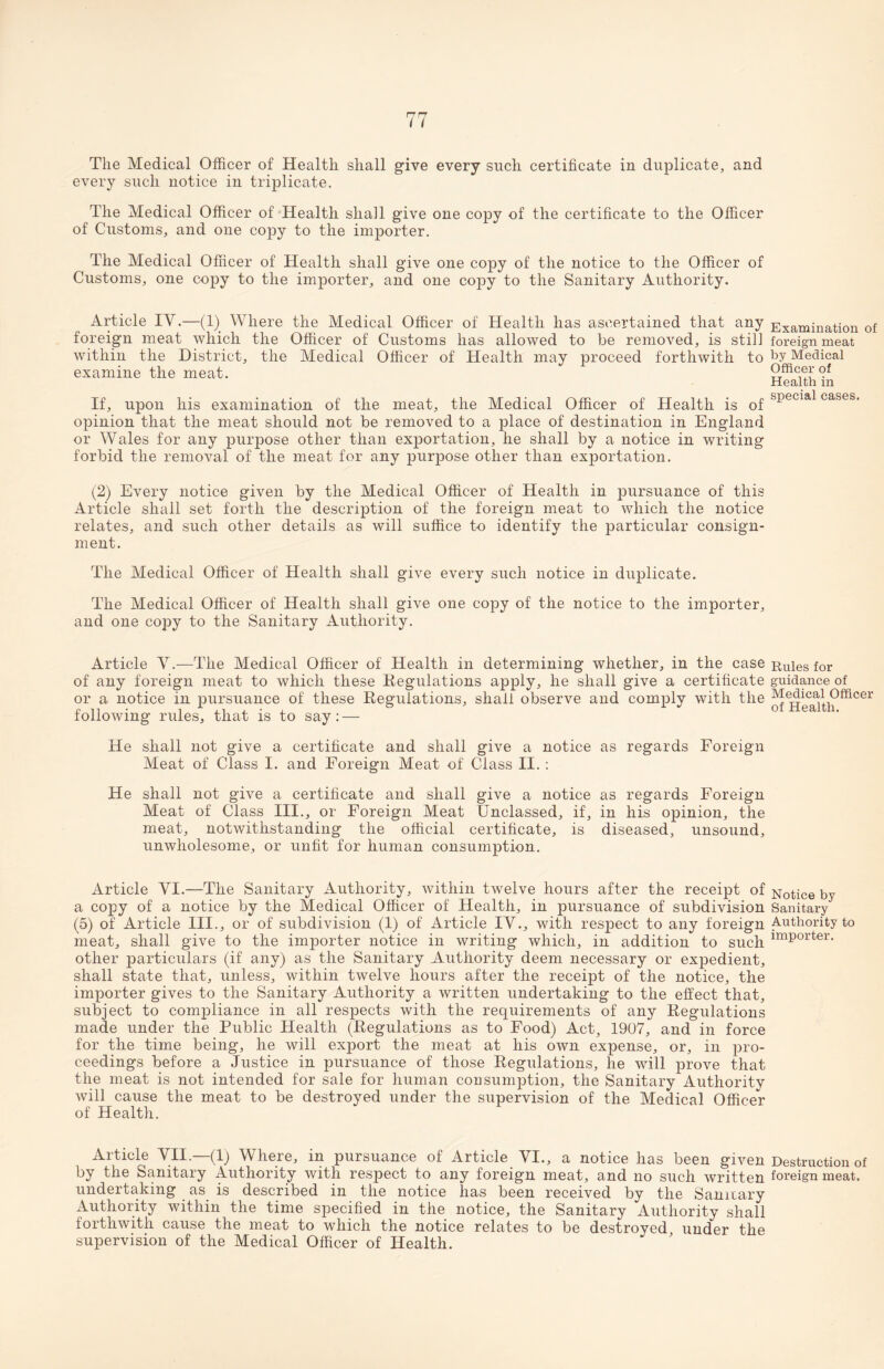 The Medical Officer of Health shall give every such certificate in duplicate, and every such notice in triplicate. The Medical Officer of Health shall give one copy of the certificate to the Officer of Customs, and one copy to the importer. The Medical Officer of Health shall give one copy of the notice to the Officer of Customs, one copy to the importer, and one copy to the Sanitary Authority. Article IV.—(1) Where the Medical Officer of Health has ascertained that any foreign meat which the Officer of Customs has allowed to be removed, is still within the District, the Medical Officer of Health may proceed forthwith to examine the meat. If, upon his examination of the meat, the Medical Officer of Health is of opinion that the meat should not be removed to a place of destination in England or Wales for any purpose other than exportation, he shall by a notice in writing forbid the removal of the meat for any purpose other than exportation. (2) Every notice given by the Medical Officer of Health in pursuance of this Article shall set forth the description of the foreign meat to which the notice relates, and such other details as will suffice to identify the particular consign¬ ment. The Medical Officer of Health shall give every such notice in duplicate. The Medical Officer of Health shall give one copy of the notice to the importer, and one copy to the Sanitary Authority. Article V.—The Medical Officer of Health in determining whether, in the case of any foreign meat to which these Regulations apply, he shall give a certificate or a notice in pursuance of these Regulations, shall observe and comply with the following rules, that is to say: — He shall not give a certificate and shall give a notice as regards Foreign Meat of Class I. and Foreign Meat of Class II. : He shall not give a certificate and shall give a notice as regards Foreign Meat of Class III., or Foreign Meat Unclassed, if, in his opinion, the meat, notwithstanding the official certificate, is diseased, unsound, unwholesome, or unfit for human consumption. Article YI.—The Sanitary Authority, within twelve hours after the receipt of a copy of a notice by the Medical Officer of Health, in pursuance of subdivision (5) of Article III., or of subdivision (1) of Article IV., with respect to any foreign meat, shall give to the importer notice in writing which, in addition to such other particulars (if any) as the Sanitary Authority deem necessary or expedient, shall state that, unless, within twelve hours after the receipt of the notice, the importer gives to the Sanitary Authority a written undertaking to the effect that, subject to compliance in all respects with the requirements of any Regulations made under the Public Health (Regulations as to Food) Act, 1907, and in force for the time being, he will export the meat at his own expense, or, in pro¬ ceedings before a Justice in pursuance of those Regulations, he will prove that the meat is not intended for sale for human consumption, the Sanitary Authority will cause the meat to be destroyed under the supervision of the Medical Officer of Health. Examination of foreign meat by Medical Officer of Health in special cases. Rules for guidance of Medical Officer of Health. Notice by Sanitary Authority to importer. Article VII.—(1) Where, in pursuance of Article VI., a notice has been given Destruction of by the Sanitary Authority with respect to any foreign meat, and no such written foreign meat, undertaking as is described in the notice has been received by the Sanitary Authority within the time specified in the notice, the Sanitary Authority shall forthwith cause the meat to which the notice relates to be destroyed under the supervision of the Medical Officer of Health.