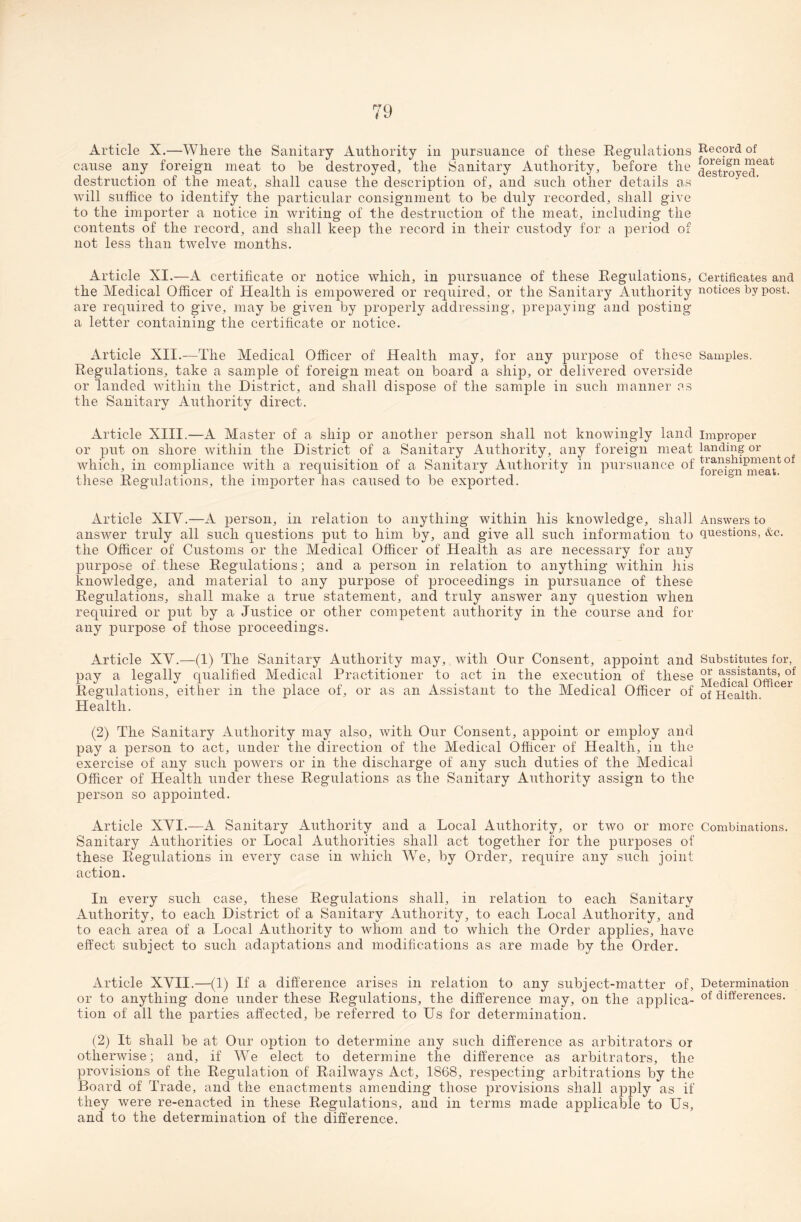 Article X.—Where the Sanitary Authority in pursuance of these Regulations cause any foreign meat to be destroyed, the Sanitary Authority, before the destruction of the meat, shall cause the description of, and such other details as will suffice to identify the particular consignment to be duly recorded, shall give to the importer a notice in writing of the destruction of the meat, including the contents of the record, and shall keep the record in their custody for a period of not less than twelve months. Article XI.—A certificate or notice which, in pursuance of these Regulations, the Medical Officer of Health is empowered or required, or the Sanitary Authority are required to give, may be given by properly addressing, prepaying and posting a letter containing the certificate or notice. Article XII.—The Medical Officer of Health may, for any purpose of these Regulations, take a sample of foreign meat on board a ship, or delivered overside or landed within the District, and shall dispose of the sample in such manner as the Sanitary Authority direct. Article XIII.—A Master of a ship or another person shall not knowingly land or put on shore within the District of a Sanitary Authority, any foreign meat which, in compliance with a requisition of a Sanitary Authority in pursuance of these Regulations, the importer has caused to be exported. Article XIY.—A person, in relation to anything within his knowledge, shall answer truly all such questions put to him by, and give all such information to the Officer of Customs or the Medical Officer of Health as are necessary for any purpose of these Regulations; and a person in relation to anything within his knowledge, and material to any purpose of proceedings in pursuance of these Regulations, shall make a true statement, and truly answer any question when required or put by a Justice or other competent authority in the course and for any purpose of those proceedings. Article XY.—(1) The Sanitary Authority may, with Our Consent, appoint and pay a legally qualified Medical Practitioner to act in the execution of these Regulations, either in the place of, or as an Assistant to the Medical Officer of Health. (2) The Sanitary Authority may also, with Our Consent, appoint or employ and pay a person to act, under the direction of the Medical Officer of Health, in the exercise of any such powers or in the discharge of any such duties of the Medical Officer of Health under these Regulations as the Sanitary Authority assign to the person so appointed. Article XYI.—A Sanitary Authority and a Local Authority, or two or more Sanitary Authorities or Local Authorities shall act together for the purposes of these Regulations in every case in which W7e, by Order, require any such joint action. In every such case, these Regulations shall, in relation to each Sanitary Authority, to each District of a Sanitary Authority, to each Local Authority, and to each area of a Local Authority to whom and to which the Order applies, have effect subject to such adaptations and modifications as are made by the Order. Article XYII.—(1) If a difference arises in relation to any subject-matter of, or to anything done under these Regulations, the difference may, on the applica¬ tion of all the parties affected, be referred to Us for determination. (2) It shall be at Our option to determine any such difference as arbitrators or otherwise; and, if We elect to determine the difference as arbitrators, the provisions of the Regulation of Railways Act, 1868, respecting arbitrations by the Board of Trade, and the enactments amending those provisions shall apply as if they were re-enacted in these Regulations, and in terms made applicable to Us, and to the determination of the difference. Record of foreign meat destroyed. Certificates and notices by post. Samples. Improper landing or transhipment of foreign meat. Answers to questions, &c. Substitutes for, or assistants, of Medical Officer of Health. Combinations. Determination of differences.