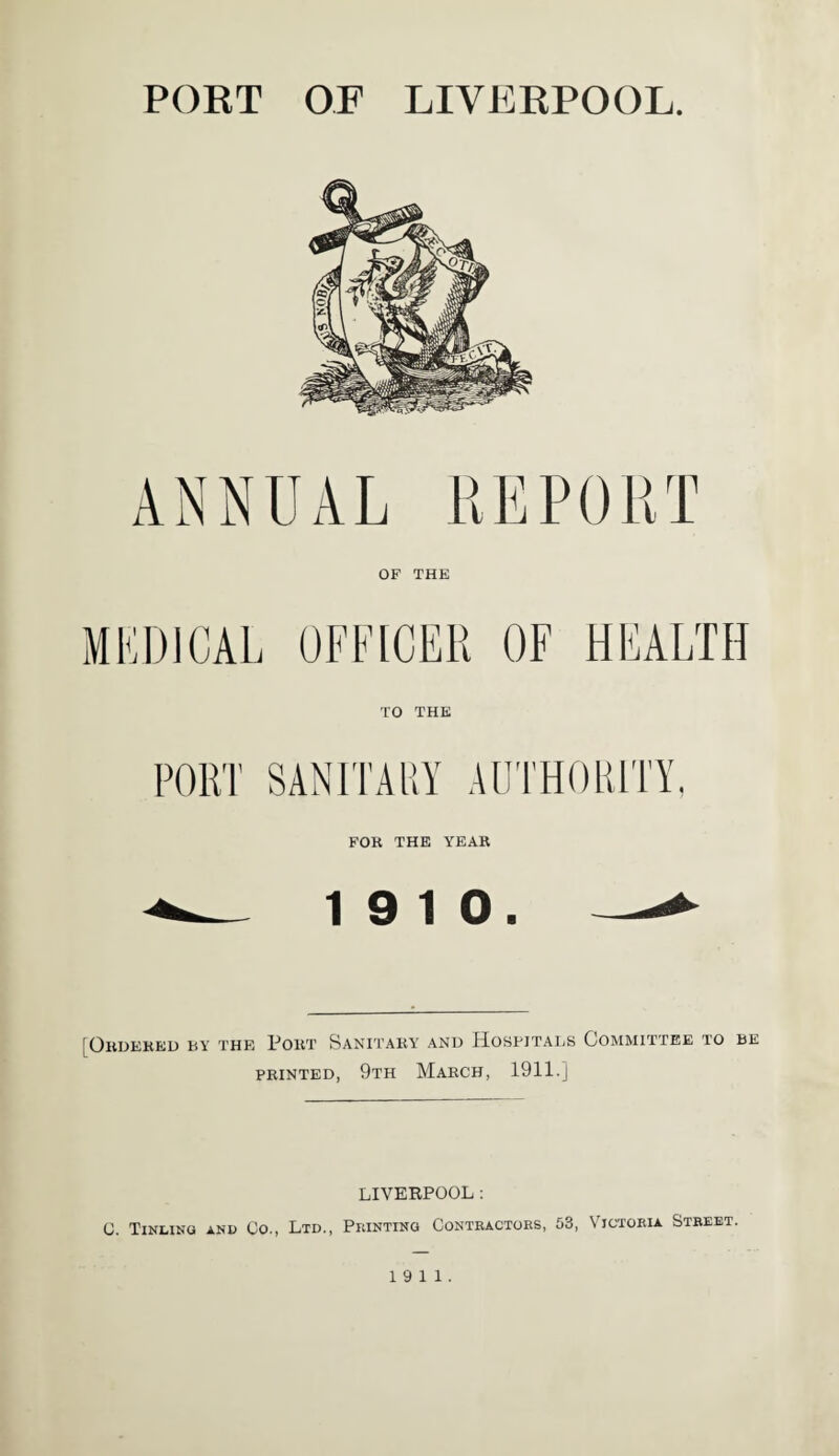 PORT OF LIVERPOOL. ANNUAL REPORT OP THE MEDICAL OFFICER OF HEALTH TO THE SANITARY AUTHORITY, FOR THE YEAR 19 10. [ Ordered by the Port Sanitary and Hospitals Committee to be printed, 9th March, 1911.] LIVERPOOL : C. Tinling and Co., Ltd., Printing Contractors, 53, Victoria Street. 19 11.