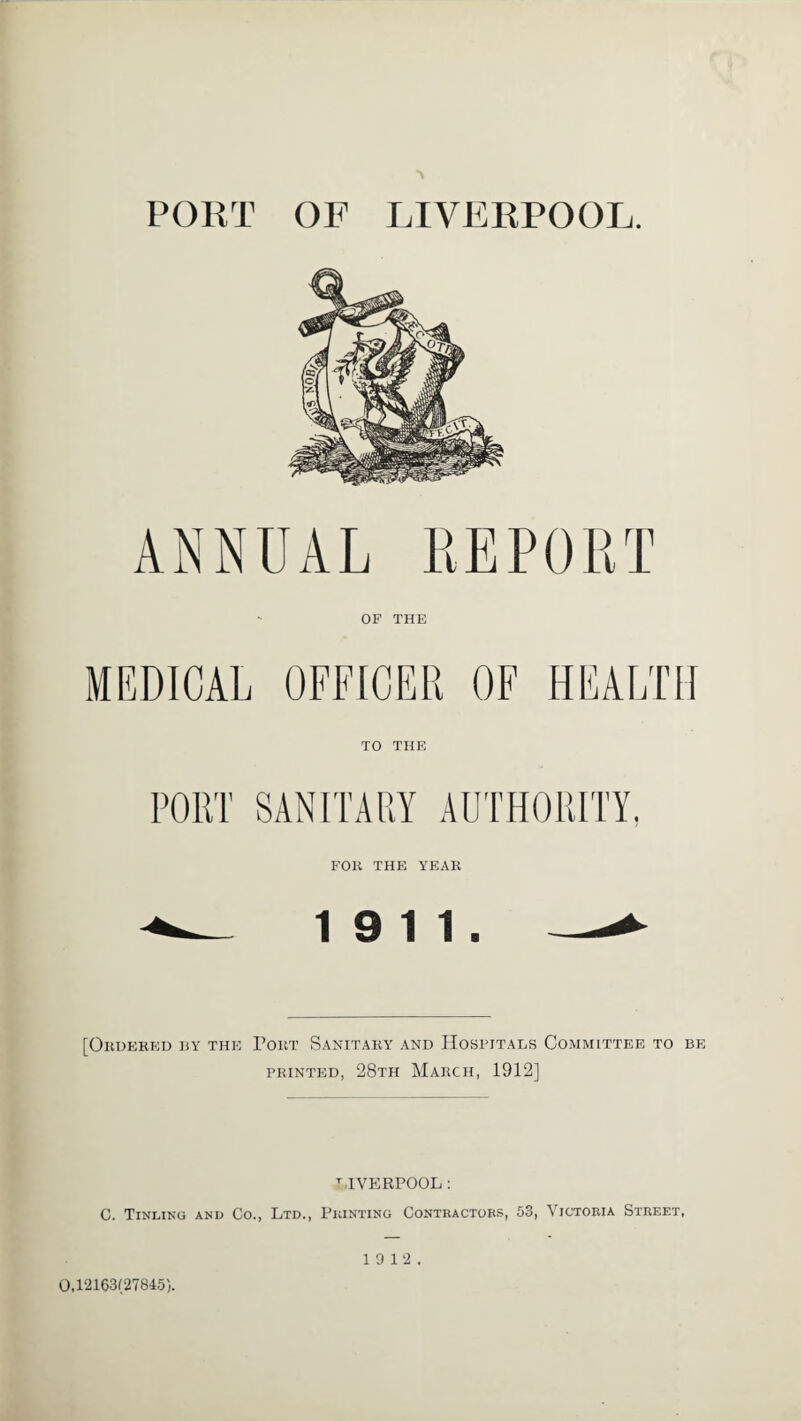 PORT OF LIVERPOOL. ANNUAL REPORT OP THE MEDICAL OFFICER OF HEALTH TO THE SANITARY AUTHORITY, FOR THE YEAR 19 11. [Ordered by the Port Sanitary and Hospitals Committee to be printed, 28th March, 1912] LIVERPOOL : C. Tinling and Co., Ltd., Printing Contractors, 53, Victoria Street, 19 12. 0,12163(27845).