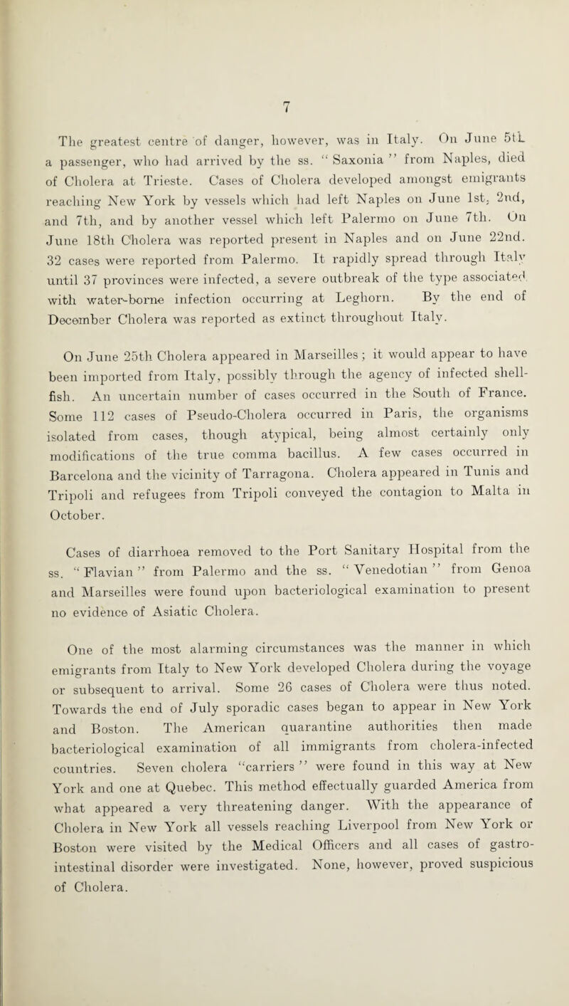 The greatest centre of clanger, however, was in Italy. On June 5t’L a passenger, who had arrived by the ss. “ Saxonia ’ from Naples, died of Cholera at Trieste. Cases of Cholera developed amongst emigrants reaching New York by vessels which had left Naples on June 1st, 2nd, and 7th, and by another vessel which left Palermo on June 7tli. On June 18th Cholera was reported present in Naples and on June 22nd. 32 cases were reported from Palermo. It rapidly spread through Italy until 37 provinces were infected, a severe outbreak of the type associatp‘l with water-borne infection occurring at Leghorn. By the end of December Cholera was reported as extinct throughout Italy. On June 25th Cholera appeared in Marseilles; it would appear to have been imported from Italy, possibly through the agency of infected shell¬ fish. An uncertain number of cases occurred in the South of France. Some 112 cases of Pseudo-Cholera occurred in Paris, the organisms isolated from cases, though atypical, being almost certainly only modifications of the true comma bacillus. A few cases occuired in Barcelona and the vicinity of Tarragona. Cholera appeared in Tunis and Tripoli and refugees from Tripoli conveyed the contagion to Malta in October. Cases of diarrhoea removed to the Port Sanitary Hospital from the ss. “Flavian” from Palermo and the ss. “ Venedotian ” from Genoa and Marseilles were found upon bacteriological examination to present no evidence of Asiatic Cholera. One of the most alarming circumstances was the manner in which emigrants from Italy to New York developed Cholera during the voyage or subsequent to arrival. Some 26 cases of Cholera were thus noted. Towards the end of July sporadic cases began to appear in New York and Boston. The American quarantine authorities then made bacteriological examination of all immigrants from cholera-infected countries. Seven cholera “carriers ” were found in this way at New York and one at Quebec. This method effectually guarded America from what appeared a very threatening danger. With the appearance of Cholera in New York all vessels reaching Liverpool from New York or Boston were visited by the Medical Officers and all cases of gastro¬ intestinal disorder were investigated. None, however, proved suspicious of Cholera.