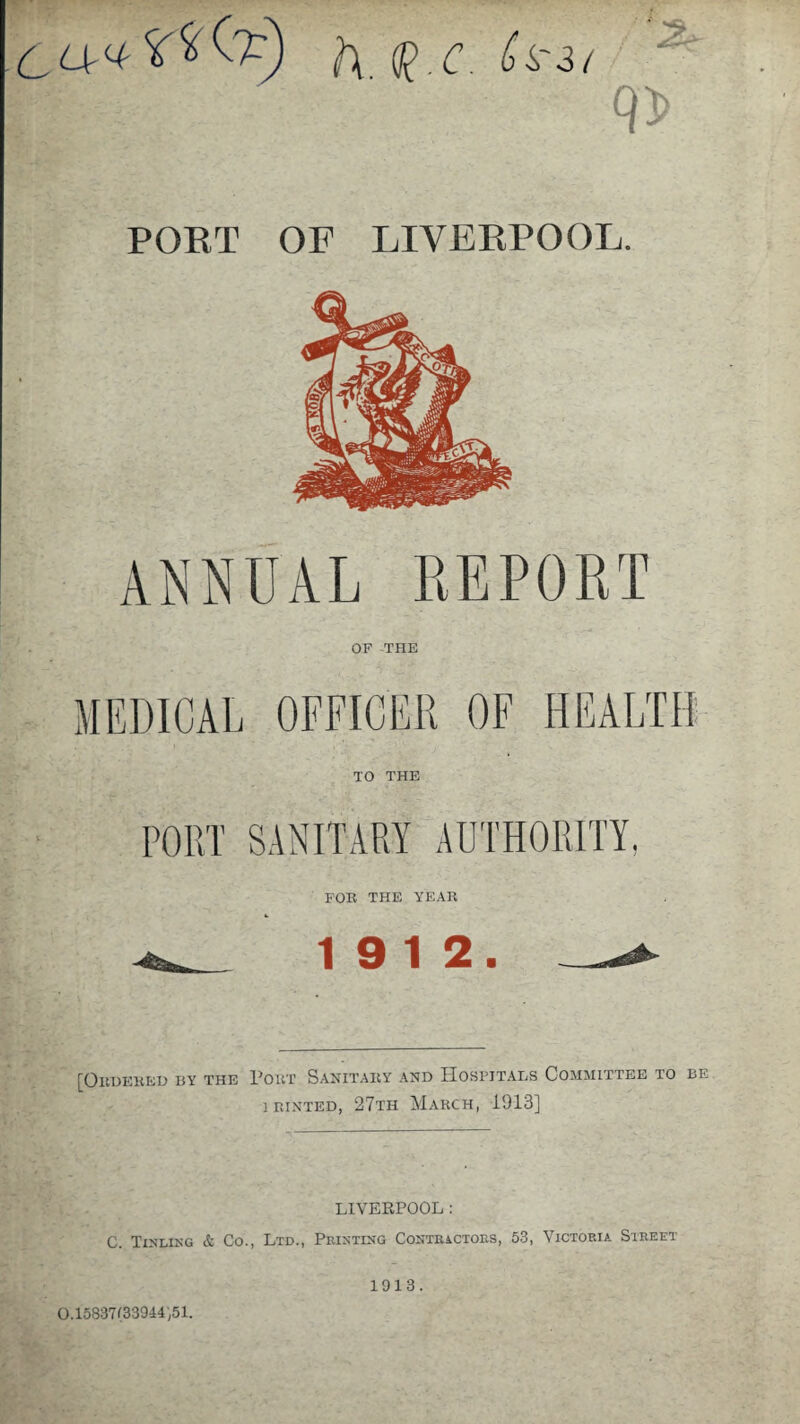 h. $.c. h'i/ PORT OF LIVERPOOL. ANNUAL REPORT OF THE MEDICAL OFFICER OF HEALTH TO THE FOE THE YEAE 19 12. [Oedeeeu by the Poet Sanitary and Hospjtai,s Committee to be ieinted, 27th March, 1913] LIVERPOOL: C. Tinling & Co., Ltd., Printing Contractors, 53, Victoria Street 0.15837(33944,51. 1913.