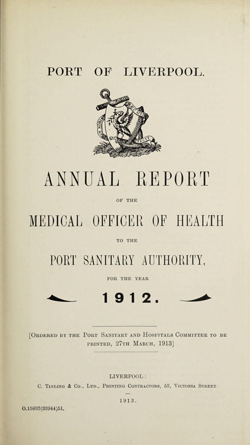 PORT OF LIVERPOOL. ANNUAL REPORT OF THE MEDICAL OFFICER OF HEALTH TO THE PORT SANITARY AUTHORITY. FOR THE YEAR 19 12. [Ordered by the Port Sanitary and Hospitals Committee to be printed, 27th March, 1913] LIVERPOOL : C. Tinling & Co., Ltd., Printing Contractors, 53, Victoria Street. 0.15837(33944)51. 1913.