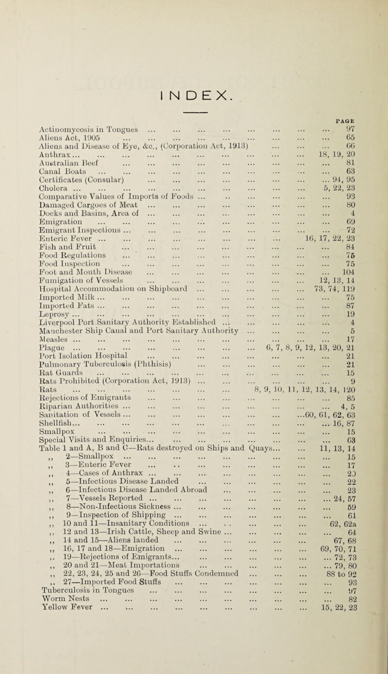 INDEX. PAGE Actinomycosis in Tongues Aliens Act, 1905 Aliens and Disease of Eye, &c., (Corporation Act, 1913) Anthrax... Australian Beef Canal Boats Certificates (Consular) Cholera ... Comparative Values of Imports of Foods ... Damaged Cargoes of Meat Docks and Basins, Area of ... Emigration . Emigrant Inspections ... Enteric Fever ... Fish and Fruit Food Regulations . Food Inspection Foot and Mouth Disease Fumigation of Vessels Hospital Accommodation on Shipboard Imported Milk ... Imported Fats ... Leprosy ... Liverpool Port Sanitary Authority Established ... Manchester Ship Canai and Port Sanitary Authority Measles ... . 97 . 65 . 66 18, 19, 20 . 81 . 63 .91, 95 5, 22, 23 . 93 . 80 4 . 69 . 72 16, 17, 22, 23 . 84 . 76 . 75 . 104 12, 13, 14 ... 73, 74, 119 . 75 . 87 . 19 . 4 . 5 . 17 Plague ... Port Isolation Hospital Pulmonary Tuberculosis (Phthisis) Rat Guards Rats Prohibited (Corporation Act, 1913) ... Rats ... ... ... ... ... ... ... Rejections of Emigrants . Riparian Authorities ... Sanitation of Vessels ... Shellfish... . Smallpox Special Visits and Enquiries... Table 1 and A, B and 0—Rats destroyed on Ships and ,, 2—Smallpox . ,, 3—Enteric Fever . ,, 4—Cases of Anthrax ... ,, 5—Infectious Disease Landed ,, 6—Infectious Disease Landed Abroad ,, 7—Vessels Reported. ,, 8—Non-Infectious Sickness. ,, 9—Inspection of Shipping ... ,, 10 and 11—Insanitary Conditions ,, 12 and 13—Irish Cattle, Sheep and Swine ... ,, 14 and 15—Aliens landed . ,, 16, 17 and 18—Emigration ,, 19—Rejections of Emigrants... ,, 20 and 21—Meat Importations ,, 22, 23, 24, 25 and 26—Food Stuffs Condemned ,, 27—Imported Food Stuffs ... . Tuberculosis in Tongues Worm Nests Yellow Fever . ... ... . 6, 8, 9, Quays , 8, 9, 12, 13, 20, 21 . 21 . 21 . 15 . 9 0, 11, 12, 13, 14, 120 . 85 . 4, 5 ...60, 61, 62, 63 .16, 87 . 15 . 63 11, 13, 14 . 15 . 17 . 20 . 22 . 23 .24, 57 . 59 . 61 62, 62a . 64 67, 68 69, 70, 71 .72, 73 .79, 80 88 to 92 . 93 . 97 . 82 15, 22, 23