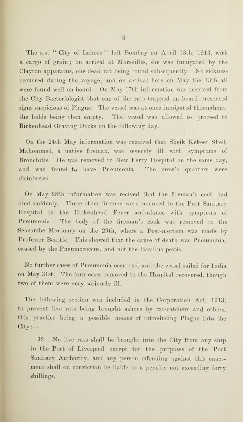 The s.s. “City of Lahore’’ left Bombay on April 13th, 1913, with a cargo of grain; on arrival at Marseilles, she was fumigated by the Clayton apparatus, one dead rat being found subsequently. No sickness occurred during the voyage, and on arrival here on May the 13th all were found well on board. On May 17th information was received from the City Bacteriologist that one of the rats trapped on board presented signs suspicious of Plague. The vessel was at once fumigated throughout, the holds being then empty. The vessel was allowed to proceed to Birkenhead Graving Docks on the following day. On the 24th May information was received that Sheik Kekeer Sheik Maliommed, a native fireman, was severely ill with symptoms of Bronchitis. He was removed to New Ferry Hospital on the same day, and was found to have Pneumonia. The crew’s quarters were disinfected. On May 28th information was recived that the fireman’s cook had died suddenly. Three other firemen were removed to the Port Sanitary Hospital in the Birkenhead Fever ambulance with symptoms of Pneumonia. The body of the fireman’s cook was removed to the 'Seacombe Mortuary on the 29th, where a Post-mortem was made by Professor Beattie. This showed that the cause of death was Pneumonia, caused by the Pneumococcus, and not the Bacillus pestis. No further cases of Pneumonia occurred, and the vessel sailed for India on May 31st. The four cases removed to the Hospital recovered, though two of them were very seriously ill. The following section was included in the Corporation Act, 1913, to prevent live rats being brought ashore by rat-catchers and others, this practice being a possible means of introducing Plague into the City:— 32.—No live rats shall be brought into the City from any ship in the Port of Liverpool except for the purposes of the Port Sanitary Authority, and any person offending against this enact¬ ment shall on conviction be liable to a penalty not exceeding forty shillings.