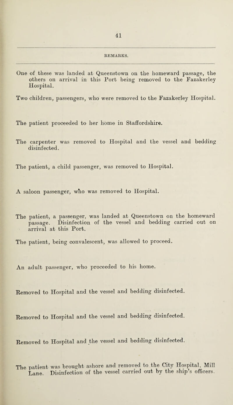 REMARKS. One of these was landed at Queenstown on the homeward passage, the others on arrival in this Port being removed to the Fazakerley Hospital. Two children, passengers, who were removed to the Fazakerley Hospital. The patient proceeded to her home in Staffordshire. The carpenter was removed to Hospital and the vessel and bedding disinfected. The patient, a child passenger, was removed to Hospital. A saloon passenger, who was removed to Hospital. The patient, a passenger, was landed at Queenstown on the homeward passage. Disinfection of the vessel and bedding carried out on arrival at this Port. The patient, being convalescent, was allowed to proceed. An adult passenger, who proceeded to his home. Removed to Hospital and the vessel and bedding disinfected. Removed to Hospital and the vessel and bedding disinfected. Removed to Hospital and the vessel and bedding disinfected. The patient was brought ashore and removed to the City Hospital, Mill Lane. Disinfection of the vessel carried out by the ship’s officers.