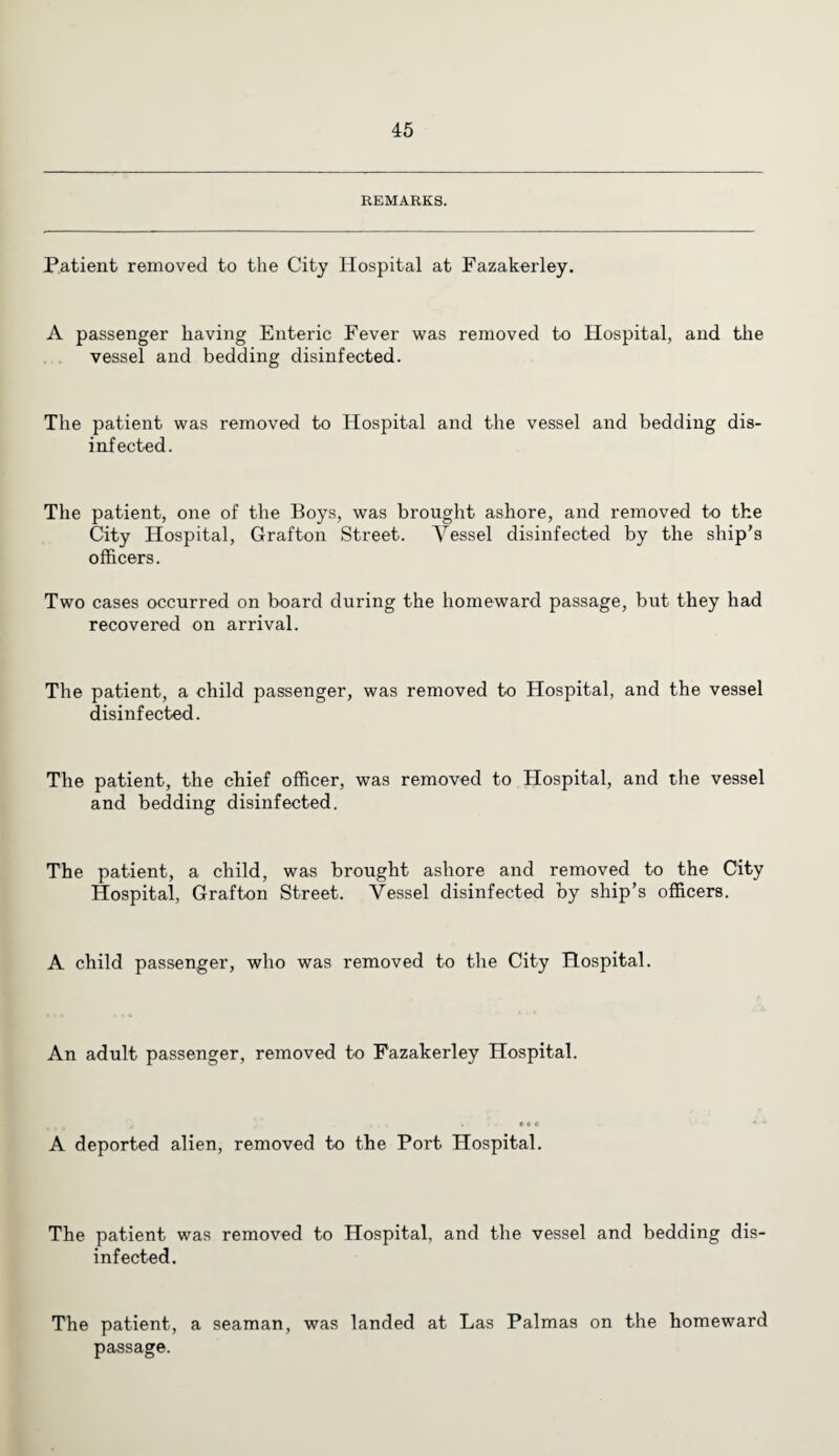 REMARKS. Patient removed to the City Hospital at Fazakerley. A passenger having Enteric Fever was removed to Hospital, and the vessel and bedding disinfected. The patient was removed to Hospital and the vessel and bedding dis¬ infected. The patient, one of the Boys, was brought ashore, and removed to the City Hospital, Grafton Street. Vessel disinfected by the ship’s officers. Two cases occurred on board during the homeward passage, but they had recovered on arrival. The patient, a child passenger, was removed to Hospital, and the vessel disinfected. The patient, the chief officer, was removed to Hospital, and the vessel and bedding disinfected. The patient, a child, was brought ashore and removed to the City Hospital, Grafton Street. Vessel disinfected by ship’s officers. A child passenger, who was removed to the City Hospital. An adult passenger, removed to Fazakerley Hospital. A deported alien, removed to the Port Hospital. The patient was removed to Hospital, and the vessel and bedding dis¬ infected. The patient, a seaman, was landed at Las Palmas on the homeward passage.