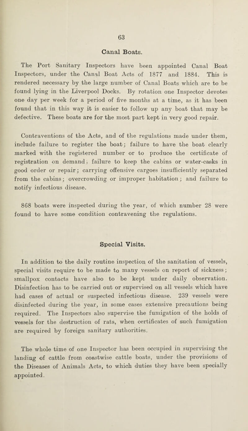 Canal Boats. The Port Sanitary Inspectors have been appointed Canal Boat Inspectors, under the Canal Boat Acts of 1877 and 1884. This is rendered necessary by the large number of Canal Boats which are to be found lying in the Liverpool Docks. By rotation one Inspector devotes one day per week for a period of five months at a time, as it has been found that in this way it is easier to follow up any boat that may be defective. These boats are for the most part kept in very good repair. Contraventions of the Acts, and of the regulations made under them, include failure to register the boat; failure to have the boat clearly marked with the registered number or to produce the certificate of registration on demand, failure to keep the cabins or water-casks in good order or repair; carrying offensive cargoes insufficiently separated from the cabins; overcrowding or improper habitation; and failure to notify infectious disease. 868 boats were inspected during the year, of which number 28 were found to have some condition contravening the regulations. Special Visits. In addition to the daily routine inspection of the sanitation of vessels, special visits require to be made to many vessels on report of sickness; smallpox contacts have also to be kept under daily observation. Disinfection has to be carried out or supervised on all vessels which have had cases of actual or suspected infectious disease. 239 vessels were disinfected during the year, in some cases extensive precautions being required. The Inspectors also supervise the fumigation of the holds of vessels for the destruction of rats, when certificates of such fumigation are required by foreign sanitary authorities. The whole time of one Inspector has been occupied in supervising the landing of cattle from coastwise cattle boats, under the provisions of the Diseases of Animals Acts, to which duties they have been specially appointed.