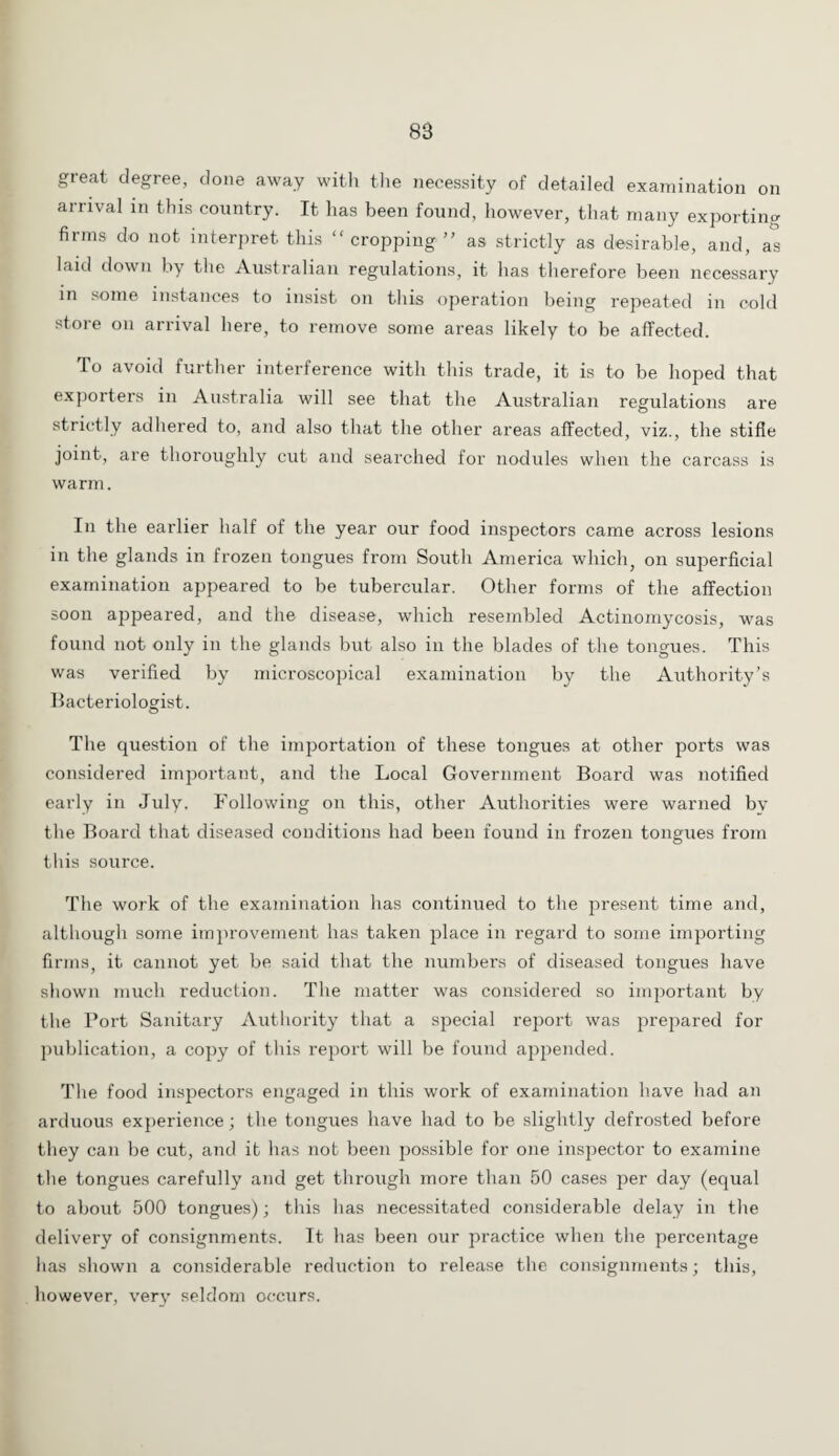 88 great degree, done away witli the necessity of detailed examination on arrival in this country. It has been found, however, that many exporting firms do not interpret this “ cropping ” as strictly as desirable, and, a°s laid down by the Australian regulations, it has therefore been necessary in some instances to insist on this operation being repeated in cold store on arrival here, to remove some areas likely to be affected. To avoid further interference with this trade, it is to be hoped that expoiters in Australia will see that the Australian regulations are strictly adhered to, and also that the other areas affected, viz., the stifle joint, are thoroughly cut and searched for nodules when the carcass is warm. In the earlier half of the year our food inspectors came across lesions in the glands in frozen tongues from South America which, on superficial examination appeared to be tubercular. Other forms of the affection soon appeared, and the disease, which resembled Actinomycosis, was found not only in the glands but also in the blades of the tongues. This was verified by microscopical examination by the Authority’s Bacteriologist. The question of the importation of these tongues at other ports was considered important, and the Local Government Board was notified early in July. Following on this, other Authorities were warned by the Board that diseased conditions had been found in frozen tongues from this source. The work of the examination has continued to the present time and, although some improvement has taken place in regard to some importing firms, it cannot yet be said that the numbers of diseased tongues have shown much reduction. The matter was considered so important by the Port Sanitary Authority that a special report was prepared for publication, a copy of this report will be found appended. The food inspectors engaged in this work of examination have had an arduous experience; the tongues have had to be slightly defrosted before they can be cut, and it has not been possible for one inspector to examine the tongues carefully and get through more than 50 cases per day (equal to about 500 tongues); this has necessitated considerable delay in the delivery of consignments. It has been our practice when the percentage has shown a considerable reduction to release the consignments; this, however, very seldom occurs.