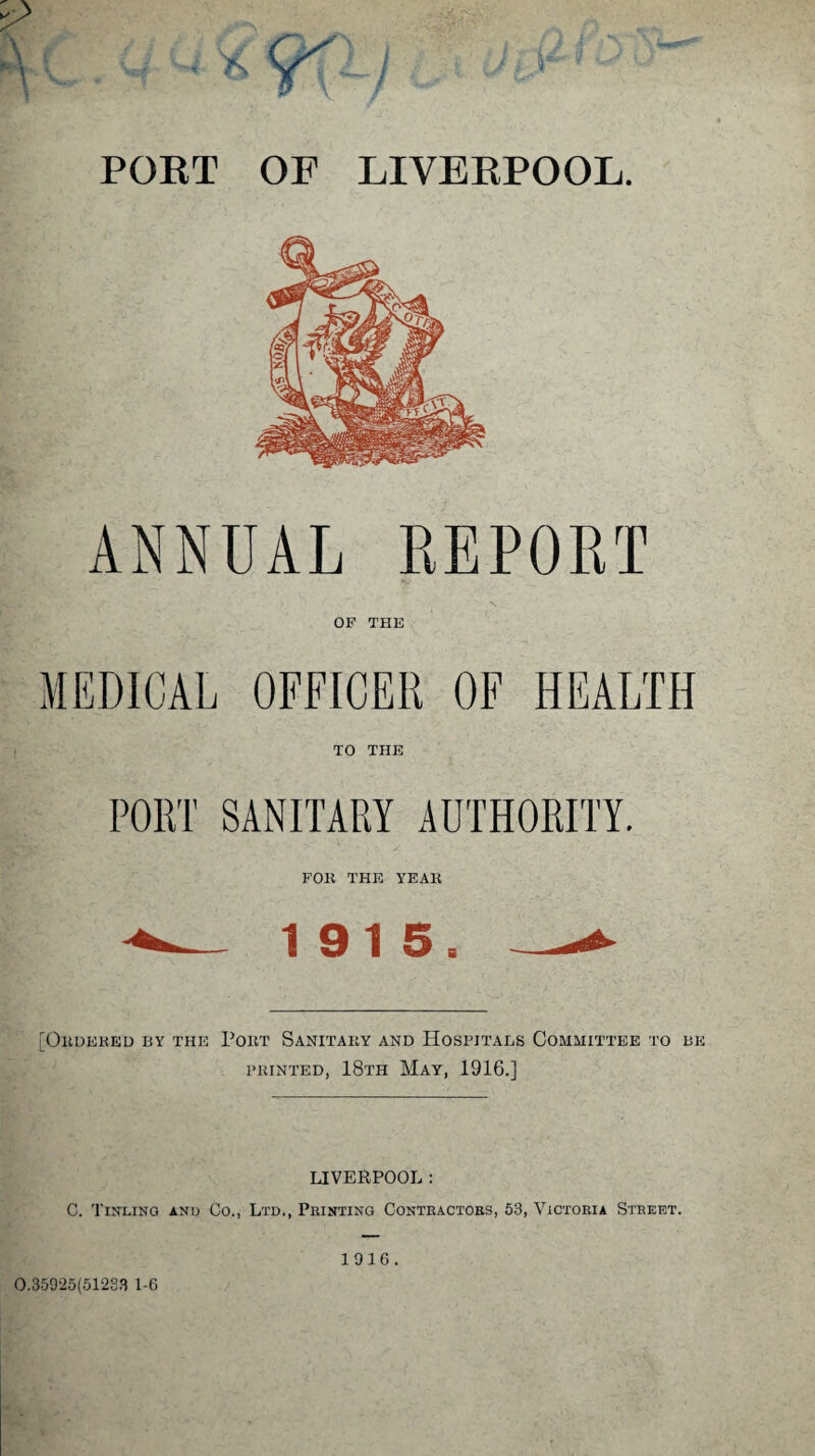 r ANNUAL REPORT OP THE MEDICAL OFFICER OF HEALTH TO THE PORT SANITARY AUTHORITY. FOR THE YEAR 1915. [Ordered by the Port Sanitary and Hospitals Committee to be printed, 18th May, 1916.] LIVERPOOL : C. Timlin a and Co., Ltd., Printing Contractors, 53, Victoria Street. 0.35925(51223 1-6 1916.