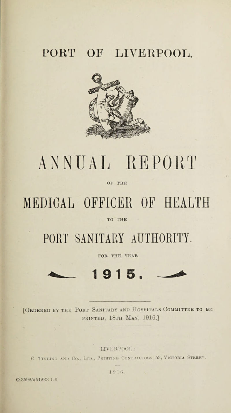 PORT OF LIVERPOOL. ANNUAL REPORT OK THE MEDICAL OFFICER OF HEALTH TO THE PORT SANITARY AUTHORITY. FOR THE YEAR 19 15. [Ordered by the Port Sanitary and Hospitals Committee to be printed, 18th May, 1916.] LIVERPOOL : C TlNI.INO AND Co., [/!'!>., PRINT! NO CONTRACTORS, 53, VICTORIA StREF.T. 0.35925(51233 1-C.