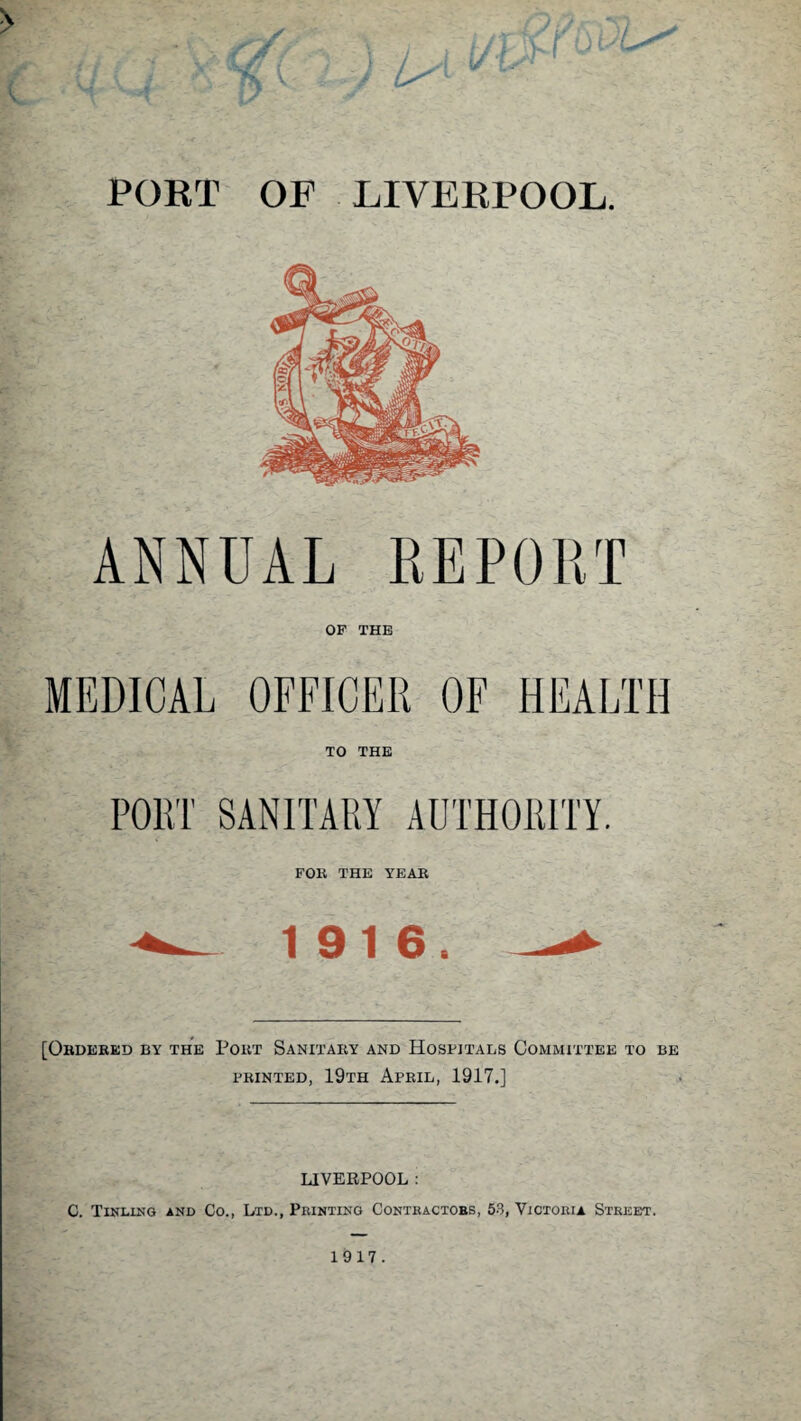 ANNUAL REPORT OF THE MEDICAL OFFICER OF HEALTH TO THE PORT SANITARY AUTHORITY. FOK THE YEAR 1916. [Ordered by the Port Sanitary and Hospitals Committee to be printed, 19th April, 1917.] LIVERPOOL : C. Tinling and Co., Ltd., Printing Contractobs, 53, Victoria Street.