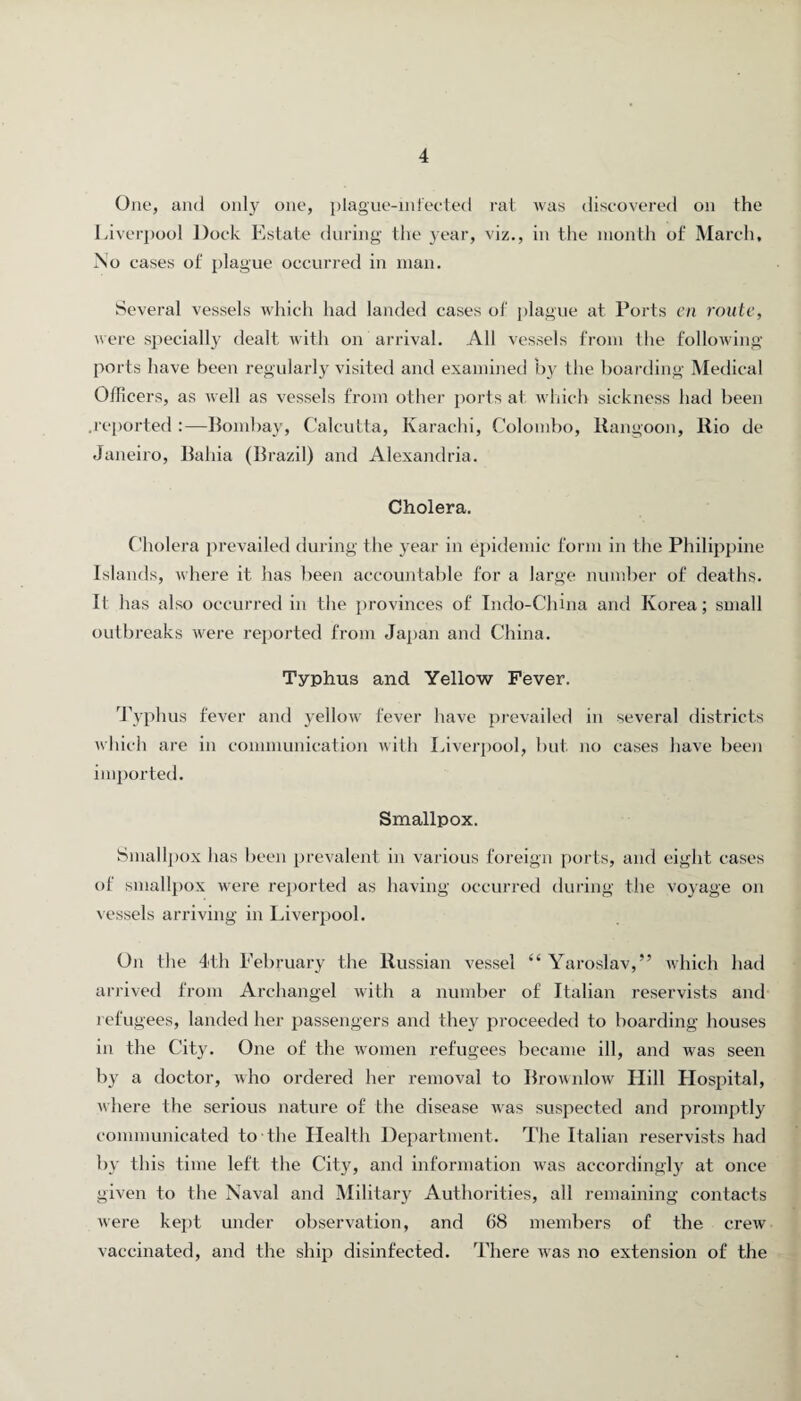 One, and only one, plague-infected rat was discovered on the Liverpool Dock Estate during the year, viz., in the month of March, No cases of plague occurred in man. Several vessels which had landed cases of plague at Ports en route, were specially dealt with on arrival. All vessels from the following ports have been regularly visited and examined by the boarding Medical Officers, as well as vessels from other ports at which sickness had been .reported :—Bombay, Calcutta, Karachi, Colombo, Rangoon, Rio de Janeiro, Bahia (Brazil) and Alexandria. Cholera. Cholera prevailed during the year in epidemic form in the Philippine Islands, where it has been accountable for a large number of deaths. It has also occurred in the provinces of Indo-China and Korea; small outbreaks were reported from Japan and China. Typhus and Yellow Fever. Typhus fever and yellow fever have prevailed in several districts which are in communication with Liverpool, but no cases have been imported. Smallpox. Smallpox has been prevalent in various foreign ports, and eight cases of smallpox were reported as having occurred during the voyage on vessels arriving in Liverpool. On the 4th Eebruary the Russian vessel “ Yaroslav,” which had arrived from Archangel with a number of Italian reservists and refugees, landed her passengers and they proceeded to boarding houses in the City. One of the women refugees became ill, and was seen by a doctor, who ordered her removal to Brownlow Hill Hospital, where the serious nature of the disease was suspected and promptly communicated to the Health Department. The Italian reservists had by this time left the City, and information was accordingly at once given to the Naval and Military Authorities, all remaining contacts were kept under observation, and 68 members of the crew vaccinated, and the ship disinfected. There was no extension of the