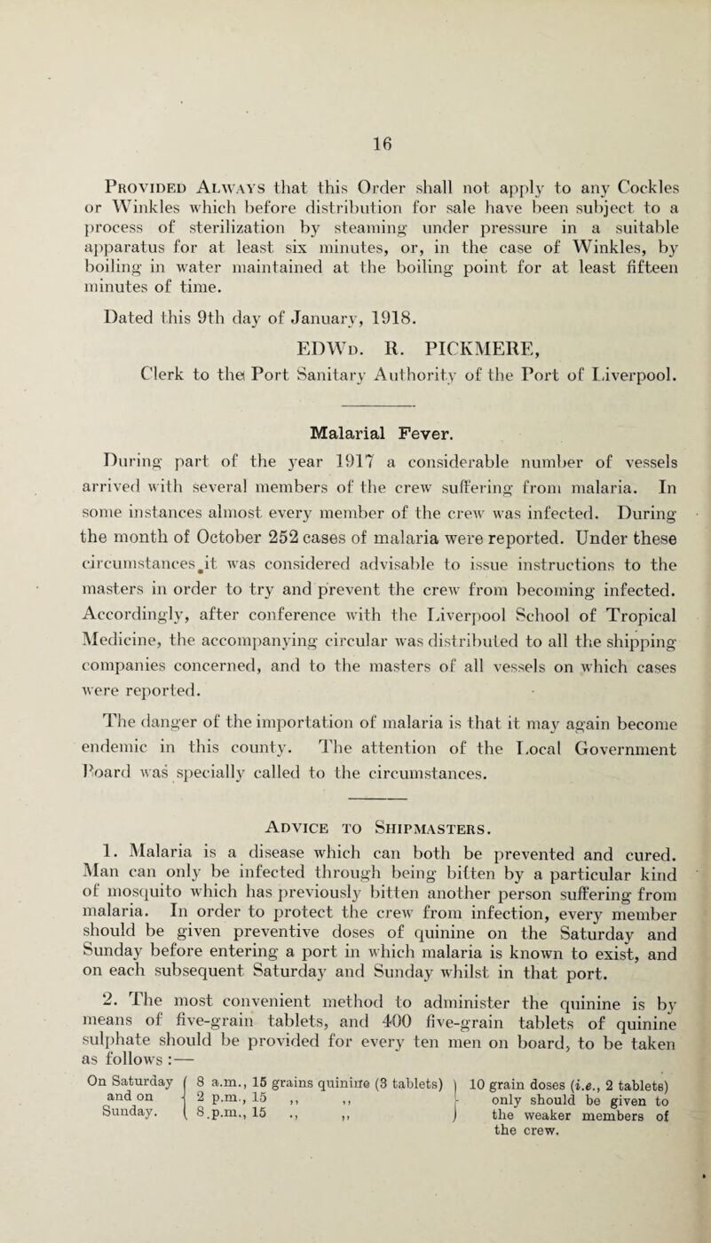 Provided Always that this Order shall not apply to any Cockles or Winkles which before distribution for sale have been subject to a process of sterilization by steaming under pressure in a suitable apparatus for at least six minutes, or, in the case of Winkles, by boiling in water maintained at the boiling point for at least fifteen minutes of time. Dated this 9th day of January, 1918. EDWd. r. pickmerf., Clerk to the Port Sanitary Authority of the Port of Liverpool. Malarial Fever. During part of the year 1917 a considerable number of vessels arrived with several members of the crew suffering from malaria. In some instances almost every member of the crew was infected. During the month of October 252 cases of malaria were reported. Under these circumstances #it was considered advisable to issue instructions to the masters in order to try and prevent the crew from becoming infected. Accordingly, after conference with the Liverpool School of Tropical Medicine, the accompanying circular was distributed to all the shipping- companies concerned, and to the masters of all vessels on which cases were reported. The danger of the importation of malaria is that it may again become endemic in this county. The attention of the I.ocal Government board was specially called to the circumstances. Advice to Shipmasters. 1. Malaria is a disease which can both be prevented and cured. Man can only be infected through being bitten by a particular kind of mosquito which has previously bitten another person suffering- from malaria. In order to protect the crew from infection, every member should be given preventive doses of quinine on the Saturday and Sunday before entering a port in which malaria is known to exist, and on each subsequent Saturday and Sunday whilst in that port. 2. The most convenient method to administer the quinine is by means of five-grain tablets, and 400 five-grain tablets of quinine sulphate should be provided for every ten men on board, to be taken as follows :— On Saturday 8 a.m., 15 grains quinine (3 tablets) ) 10 grain doses (i.e., 2 tablets) and on ■ 2 p.m., 15 ,, ,, l only should be given to Sunday. 8.p.mM 15 ,, J the weaker members of the crew.