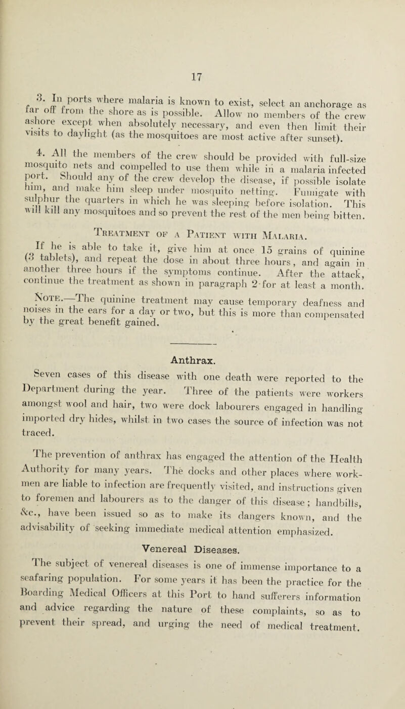 .3. In ports where malaria is known to exist, select an anchorage as tar oft from the shore as is possible. Allow no members of the crew ashore except when absolutely necessary, and even then limit their visits to daylight (as the mosquitoes are most active after sunset). 4. All the members of the crew should be provided with full-size mosquito nets and compelled to use them while in a malaria infected poit. . hould any of the crew develop the disease, if possible isolate mm and make him sleep under mosquito netting. Fumigate with su.frn the quarters in hich he was sleeping before isolation. This 1 klM a»y mosquitoes and so prevent the rest of the men being bitten. Treatment of a Patient with Malaria. “ A6.1? allA to take £lve him at once I5 grains of quinine (•> tablets), and repeat the dose in about three hours, and again in another three hours if the symptoms continue. After the attack, continue the treatment as shown in paragraph 2 for at least a month! Note.—The quinine treatment may cause temporary deafness and noises in the ears for a day or two, but this is more than compensated by the great benefit gained. Anthrax. Seven cases of this disease with one death were reported to the Department during the year. Three of the patients were workers amongst wool and hair, two were dock labourers engaged in handling imported dry hides, whilst in two cases the source of infection was not traced. The prevention of anthrax has engaged the attention of the Health Authority for many years. The docks and other places where work¬ men are liable to infection are frequently visited, and instructions given to foremen and labourers as to the danger of this disease; handbills, &c-, have been issued so as to make its dangers known, and the advisability of seeking immediate medical attention emphasized. Venereal Diseases. The subject of venereal diseases is one of immense importance to a seafaring population. For some years it has been the practice for the Boarding Medical Officers at this Port to hand sufferers information and advice regarding the nature of these complaints, so as to prevent their spread, and urging the need of medical treatment.