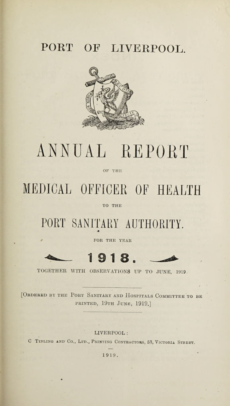 PORT OF LIVERPOOL. OF THE MEDICAL OFFICER OF HEALTH TO THE PORT SANITARY AUTHORITY. * FOR THE YEAR 19 18. TOGETHER WITH OBSERVATIONS UP TO TONE, 1919. [Ordered by the Pout Sanitary and Hospitals Committee to be printed, 19th June, 1919.] LIVERPOOL : C Tinling and Co., Ltd., Printing Contractors, 53, Victoria Stbeett. 1919.