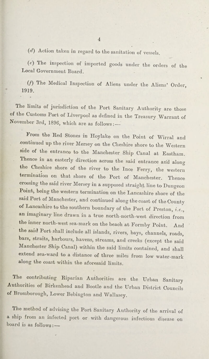 (rf) Action taken in regard to the sanitation of vessels. (<■) The inspection of imported goods under the orders of the Local Government Board. (/) The Medical Inspection of Aliens under the Aliens’ Order, 1919. The limits of jurisdiction of the Port Sanitary Authority are those of the Customs Port of Liverpool as defined in the Treasury Warrant of November 3rd, 1896, which are as follows: — From the Bed Stones in Hoylake on the Point of Wirral and continued up the river Mersey on the Cheshire shore to the Western side of the entrance to the Manchester Ship Canal at Eastham. 1 hence in an easterly direction across the said entrance and along the Cheshire shore of the river to the Ince Ferry, the western termination on that shore of the Port of Manchester. Thence crossing the said river Mersey in a supposed straight line to Dungeon Point, being the western termination on the Lancashire shore of the said Port of Manchester, and continued along the coast of the County of Lancashire to the southern boundary of the Port of Preston, i.e., an imaginary line drawn in a true north-north-west direction from the inner north-west sea-mark on the beach at Fonnby Point. And the said Port shall include all islands, rivers, bays, channels, roads, bars, straits, harbours, havens, streams, and creeks (except the said Manchester Ship Canal) within the said limits contained, and shall extend sea-ward to a distance of three miles from low water-mark along the coast within the aforesaid limits. The contributing Riparian Authorities are the Urban Sanitary Authorities of Birkenhead and Bootle and the Urban District Councils of Bromborough, Lower Bebington and Wallasey. The method of advising the Port Sanitary Authority of the arrival of a ship from an infected port or with dangerous infectious disease on board is as follows: —