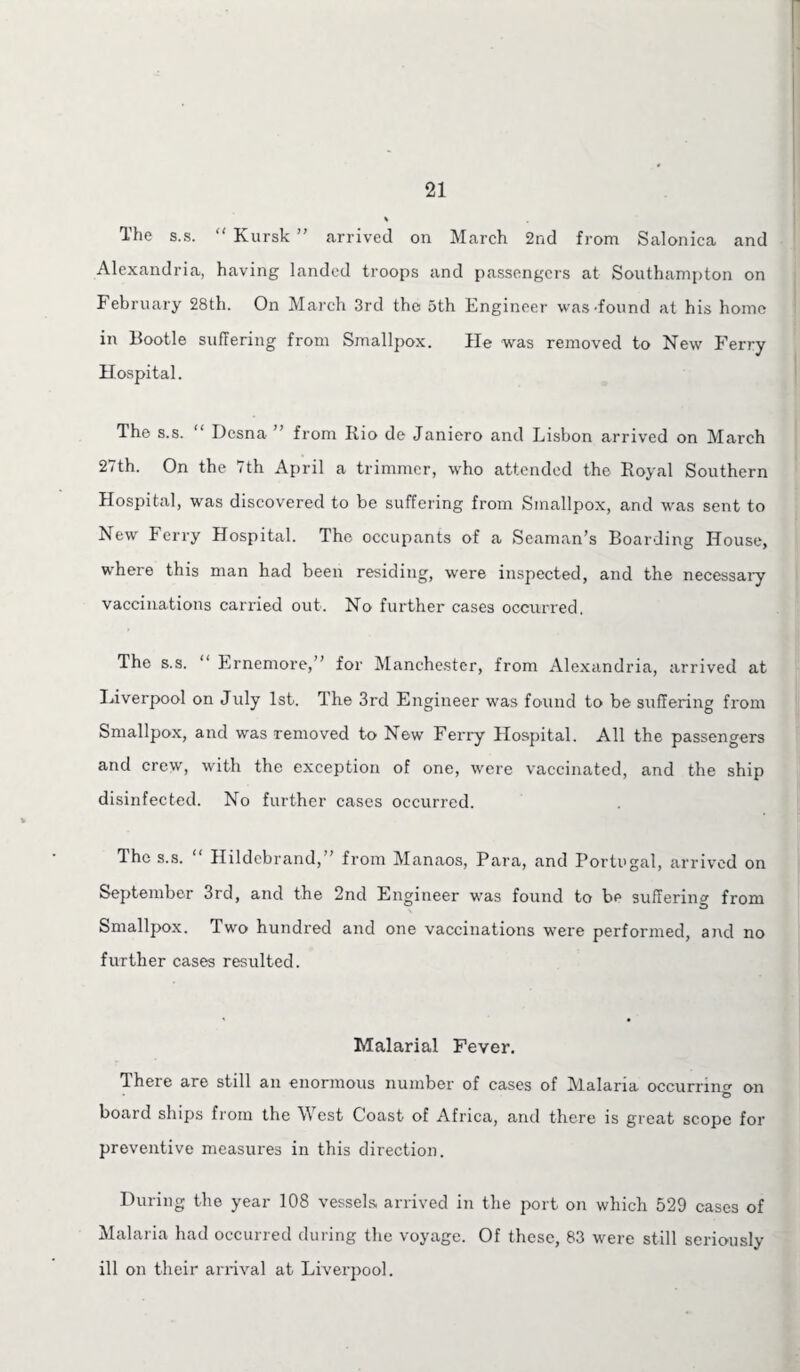 The s.s. “ Kursk ” arrived on March 2nd from Salonica and Alexandria, having landed troops and passengers at Southampton on February 28th. On March 3rd the 5th Engineer was-found at his home in Bootle suffering from Smallpox. He was removed to New Ferry Hospital. The s.s. ‘ Desna from Rio de Janiero and Lisbon arrived on March 27th. On the 7th April a trimmer, who attended the Royal Southern Hospital, was discovered to be suffering from Smallpox, and was sent to New Ferry Hospital. The occupants of a Seaman’s Boarding House, where this man had been residing, were inspected, and the necessary vaccinations carried out. No further cases occurred. The s.s. “ Ernemore,” for Manchester, from Alexandria, arrived at Liverpool on July 1st. The 3rd Engineer was found to be suffering from Smallpox, and was removed to New Ferry Hospital. All the passengers and crew, with the exception of one, were vaccinated, and the ship disinfected. No further cases occurred. The s.s. “ Hildebrand,” from Manaos, Para, and Portugal, arrived on September 3rd, and the 2nd Engineer was found to be suffering from Smallpox. Two hundred and one vaccinations were performed, and no further cases resulted. Malarial Fever. T. here are still an enormous number of cases of Malaria occuri'inc on e> board ships from the West Coast of Africa, and there is great scope for preventive measures in this direction. During the year 108 vessels arrived in the port on which 529 cases of Malaria had occurred during the voyage. Of these, 83 were still seriously ill on their arrival at Liverpool.