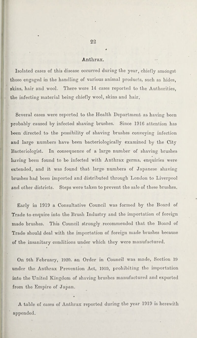 Anthrax. Isolated cases of this disease occurred during the year, chiefly amongst those engaged in the handling of various animal products, such as hides, skins, hair and wool. There were 14 cases reported to the Authorities, the infecting material being chiefly wool, skins and hair. Several cases were reported to the Health Department as having been probably caused by infected shaving brushes. Since 1916 attention has been directed to the possibility of shaving brushes conveying infection and large numbers have been bacteriologically examined by the City bacteriologist. In consequence of a large number of shaving brushes having been found to be infected with Anthrax germs, enquiries were extended, and it was found that large numbers of Japanese shaving brushes had been imported and distributed through London to Liverpool and other districts. Steps were taken to prevent the sale of these brushes. Early in 1919 a Consultative Council was formed by the Board of Trade to enquire into the Brush Industry and the importation of foreign made brushes. This Council strongly recommended that the Board of Trade should deal with the importation of foreign made brushes because of the insanitary conditions under which they were manufactured. On 9th February, 1920, an Order in Council was made, Section 19 under the Anthrax Prevention Act, 1919, prohibiting the importation into the United Kingdom of shaving brushes manufactured and exported from the Empire of Japan. A table of cases of Anthrax reported during the year 1919 is herewith appended.