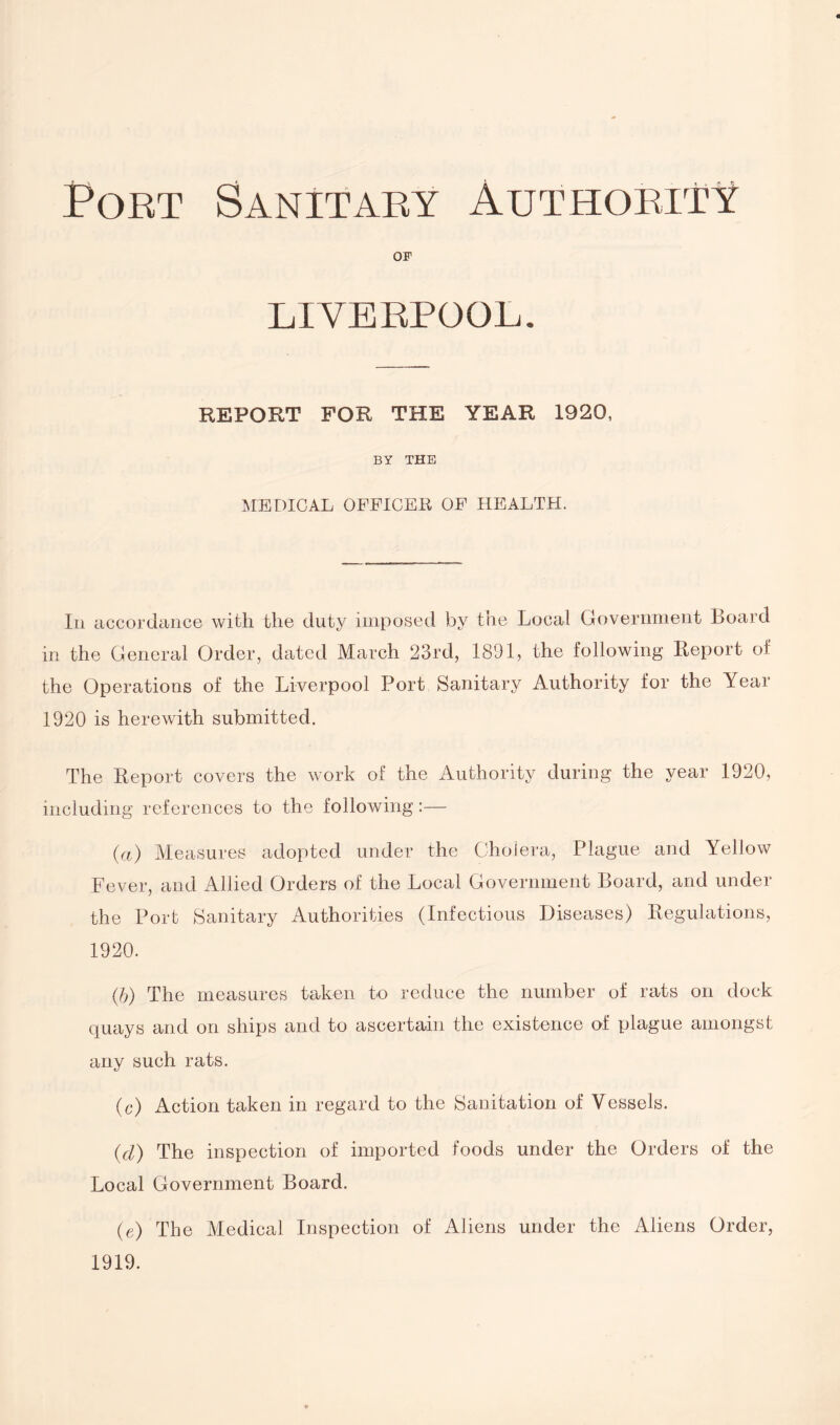 Port Sanitary Authority OF LIVERPOOL. REPORT FOR THE YEAR 1920, BY THE MEDICAL OFFICER OF HEALTH. In accordance with the duty imposed by the Local Government Board in the General Order, dated March 23rd, 1891, the following Report of the Operations of the Liverpool Port Sanitary Authority for the Year 1920 is herewith submitted. The Report covers the work of the Authority during the year 1920, including references to the following:— (a) Measures adopted under the Cholera, Plague and Yellow Fever, and Allied Orders of the Local Government Board, and under the Port Sanitary Authorities (Infectious Diseases) Regulations, 1920. (b) The measures taken to reduce the number of rats on dock quays and on ships and to ascertain the existence of plague amongst any such rats. (c) Action taken in regard to the Sanitation of Vessels. (d) The inspection of imported foods under the Orders of the Local Government Board. (e) The Medical Inspection of Aliens under the Aliens Order, 1919.