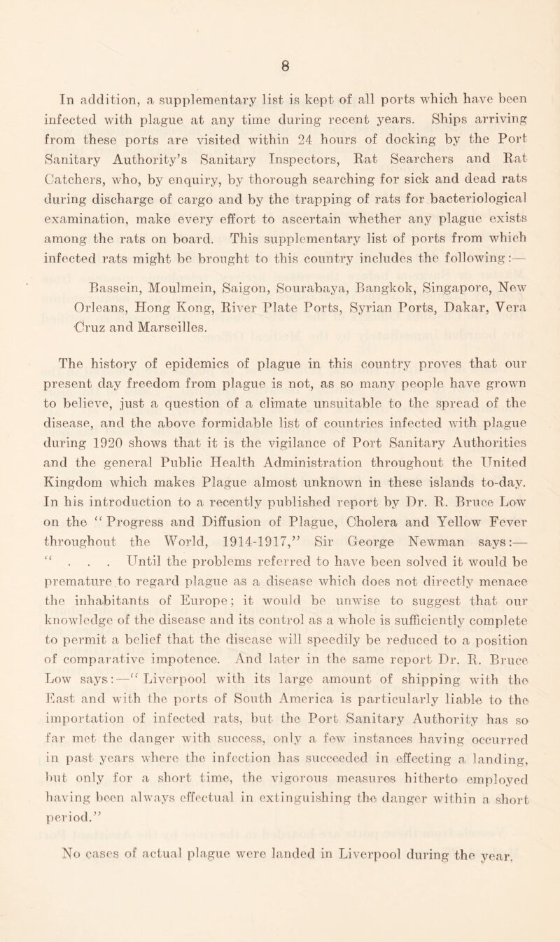 In addition, a supplementary list is kept of all ports which have been infected with plague at any time during recent years. Ships arriving from these ports are visited within 24 hours of docking by the Port Sanitary Authority’s Sanitary Inspectors, Rat Searchers and Rat Catchers, who, by enquiry, by thorough searching for sick and dead rats during discharge of cargo and by the trapping of rats for bacteriological examination, make every effort to ascertain whether any plague exists among the rats on board. This supplementary list of ports from which infected rats might be brought to this country includes the following:— Bassein, Moulmein, Saigon, Sourabaya, Bangkok, Singapore, New Orleans, Hong Kong, River Plate Ports, Syrian Ports, Dakar, Vera Cruz and Marseilles. The history of epidemics of plague in this country proves that our present day freedom from plague is not, as so many people have grown to believe, just a question of a climate unsuitable to the spread of the disease, and the above formidable list of countries infected with plague during 1920 shows that it is the vigilance of Port Sanitary Authorities and the general Public Health Administration throughout the United Kingdom which makes Plague almost unknown in these islands to-day. In his introduction to a recently published report by Dr. R. Bruce Low on the “ Progress and Diffusion of Plague, Cholera and Yellow Fever throughout the World, 1914-1917,” Sir George Newman says:— “ . . Until the problems referred to have been solved it would be premature to regard plague as a disease which does not directly menace the inhabitants of Europe; it would be unwise to suggest that our knowledge of the disease and its control as a whole is sufficiently complete to permit a belief that the disease will speedily be reduced to a position of comparative impotence. And later in the same report Dr. R. Bruce Low says:—“ Liverpool with its large- amount of shipping with the East and with the ports of South America is particularly liable to the importation of infected rats, but the Port Sanitary Authority has so far met the danger with success, only a few instances having occurred in past years where the infection has succeeded in effecting a landing, but only for a short time, the vigorous measures hitherto employed having been always effectual in extinguishing the danger within a short period.” No cases of actual plague were landed in Liverpool during the year.