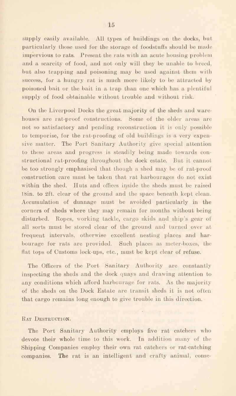 supply easily available. All types of buildings on the docks, but particularly those used for the storage of foodstuffs should be made impervious to rats. Present the rats with an acute housing problem and a scarcity of food, and not only will they be unable to breed, but also trapping and poisoning may be used against them with success, for a hungry rat is much more likely to> be attracted by poisoned bait or the bait in a, trap than one which has a plentiful supply of food obtainable without trouble and without risk. On the Liver-pool Docks the great majority of the sheds and ware¬ houses are rat-proof constructions. Some of the older areas are not so satisfactory and pending reconstruction it is only possible to temporise, for the rat-proofing of old buildings is a very expen¬ sive matter. The Port Sanitary Authority give special attention to these areas and progress is steadily being made towards con¬ structional rat-proofing throughout the dock estate. But it cannot be too strongly emphasised that though a shed may be of rat-proof construction care must be taken that rat harbourages do not exist within the shed. Huts and offices inside the sheds must be raised 18in. to’ 2ft. clear of the ground and the space beneath kept clean. Accumulation of dunnage must be avoided particularly in the corners of sheds where they may remain for months without being disturbed. Ropes, working tackle, cargo skids and ship’s gear of all sorts must be stored clear of the ground and turned over at frequent intervals, otherwise excellent nesting places and har¬ bourage for rats are provided. Such places as meter-boxes, the fiat tops of Customs lock-ups, etc., must be kept clear of refuse. The Officers of the Port Sanitary Authority are constantly inspecting the sheds and the dock quays and drawing attention to any conditions which afford harbourage for rats. As the majority of the sheds on the Dock Estate are transit sheds it is not often that cargo remains long enough to give trouble in this direction. Rat Destruction. The Port Sanitary Authority employs five rat catchers who devote their whole time to> this work. In addition many of the Shipping Companies employ their own rat catchers or rat-catching companies. The rat is an intelligent and crafty animal, conse-