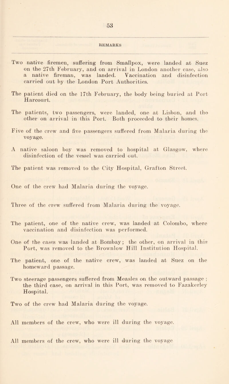 REMARKS Two native firemen, suffering from Smallpox, were landed at Suez on the 27th February, and on arrival in London another case, also a native fireman, was landed. Vaccination and disinfection carried out by the London Port Authorities. The patient died on the 17th February, the body being buried at Port Har court. The patients, two passengers, were landed, one at Lisbon, and the other on arrival in this Port. Both proceeded to their homes. Five of the crew and five passengers suffered from Malaria during the voyage. A native saloon boy was removed to hospital at Glasgow, where disinfection of the vessel was carried out. The patient was removed to the City Hospital, Grafton Street. One of the crew had Malaria during the voyage. Three of the crew suffered from Malaria, during the voyage. The patient, one of the native crew, was landed at Colombo, where vaccination and disinfection was performed. One of the cases was landed at Bombay; the other, on arrival in this Port, was removed to the Brownlow Hill Institution Hospital. The patient, one of the native crew, was landed at Suez on the homeward passage. Two steerage passengers suffered from Measles on the outward passage ; the third case, on arrival in this Port, was removed to Fazakerley Hospital. Two of the crew had Malaria during the voyage. All members of the crew, who were ill during the voyage. All members of the crew, who were ill during the voyage