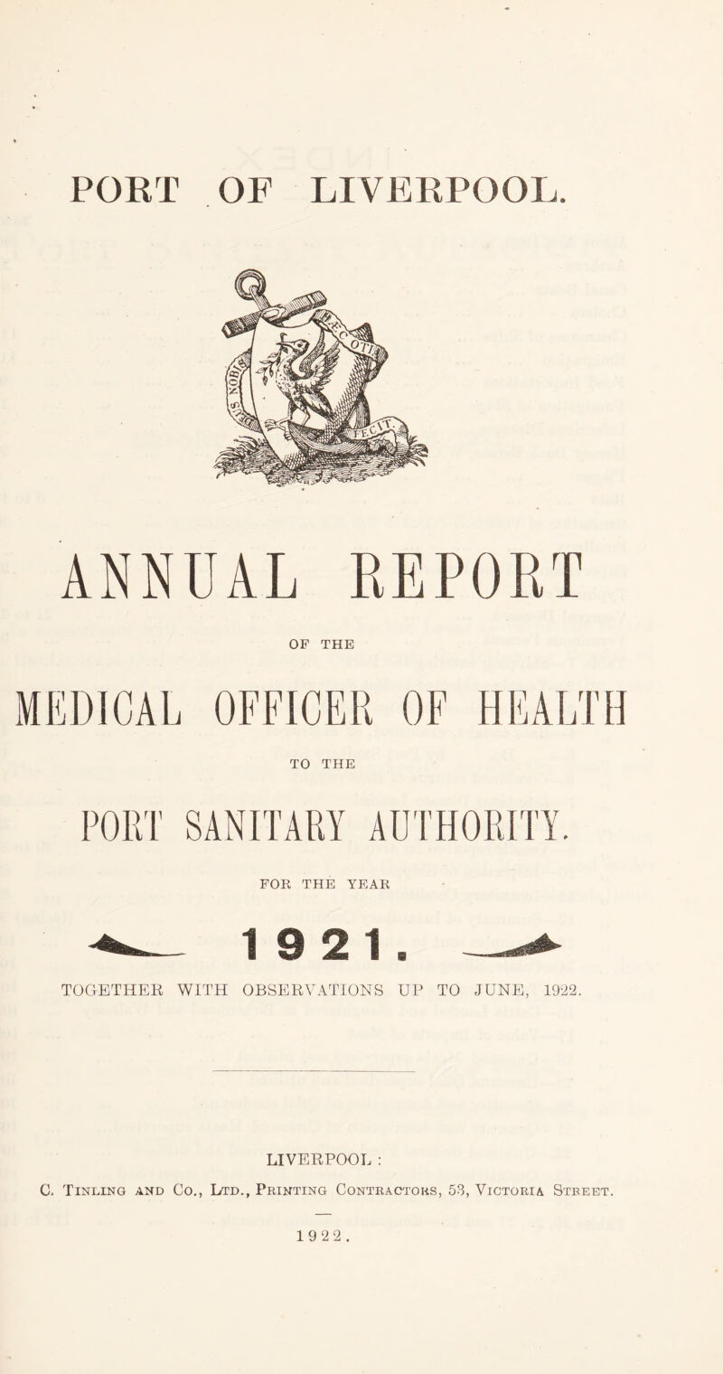 PORT OF LIVERPOOL. ANNUAL REPORT OF THE MEDICAL OFFICER OF HEALTH TO THE PORT SANITARY AUTHORITY. FOR THE YEAR 19 2 1b TOGETHER WITH OBSERVATIONS UP TO JUNE, 1922. LIVERPOOL : C, Tinling and Co., Ltd., Printing Contractors, 53, Victoria Street. 19 22.