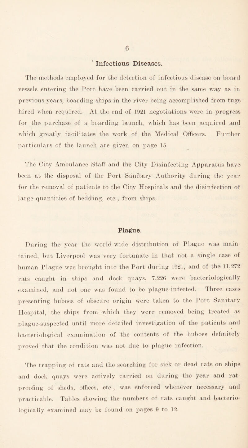 Infectious Diseases. The methods; employed for the detection of infectious disease on board vessels entering the Port have been carried out in the same way as in previous years, boarding ships in the river being accomplished from, tugs hired when required. At the end of 1921 negotiations were in progress for the purchase of a hoarding launch, which has been acquired and which greatly facilitates the work of the Medical Officers. Further particulars of the launch are given on page 15. The City Ambulance Staff and the City Disinfecting Apparatus have been at the disposal of the Port. Sanitary Authority during the year for the removal of patients to the City Hospitals and the disinfection of large quantities of bedding, etc., from ships. Plague. During the year the world-wide distribution of Plague was main¬ tained, but Liverpool was very fortunate in that not a single case of human Plague was brought into the Port during 1921, and of the 11,272 rats caught in ships and dock quays, 7,226 were bacterio 1ogical 1 y examined, and not one was found to be plague-infected. Three cases presenting buboes of obscure origin were taken to the Port Sanitary Hospital, the ships from which they were removed being treated as plague-suspected until more detailed investigation of the patients and bacteriological examination of the contents of the buboes definitely proved that the condition was not due to plague infection. The trapping of rats and the searching for sick or dead rats on ships and dock quays were actively carried on during the year and rat¬ proofing of sheds, offices, etc., was enforced whenever necessary and practicable. Tables showing the numbers of rats caught and bacterio- logically examined may be found on pages 9 to 12.