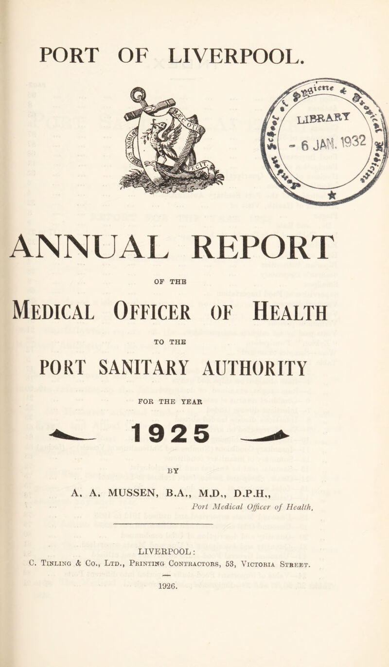 PORT OF LIVERPOOL. ANNUAL REPORT OF THE Medical Officer of Health TO THE PORT SANITARY AUTHORITY FOR THE YEAR ^ 19 2 5 A. A, MUSSEN, B.A ,, M,D,» D.P.H,, Port Medical Officer of Health, LIVERPOOL: C. Tinling & Co., Ltd., Printing Contractors, 53, Victoria Street. 1926.