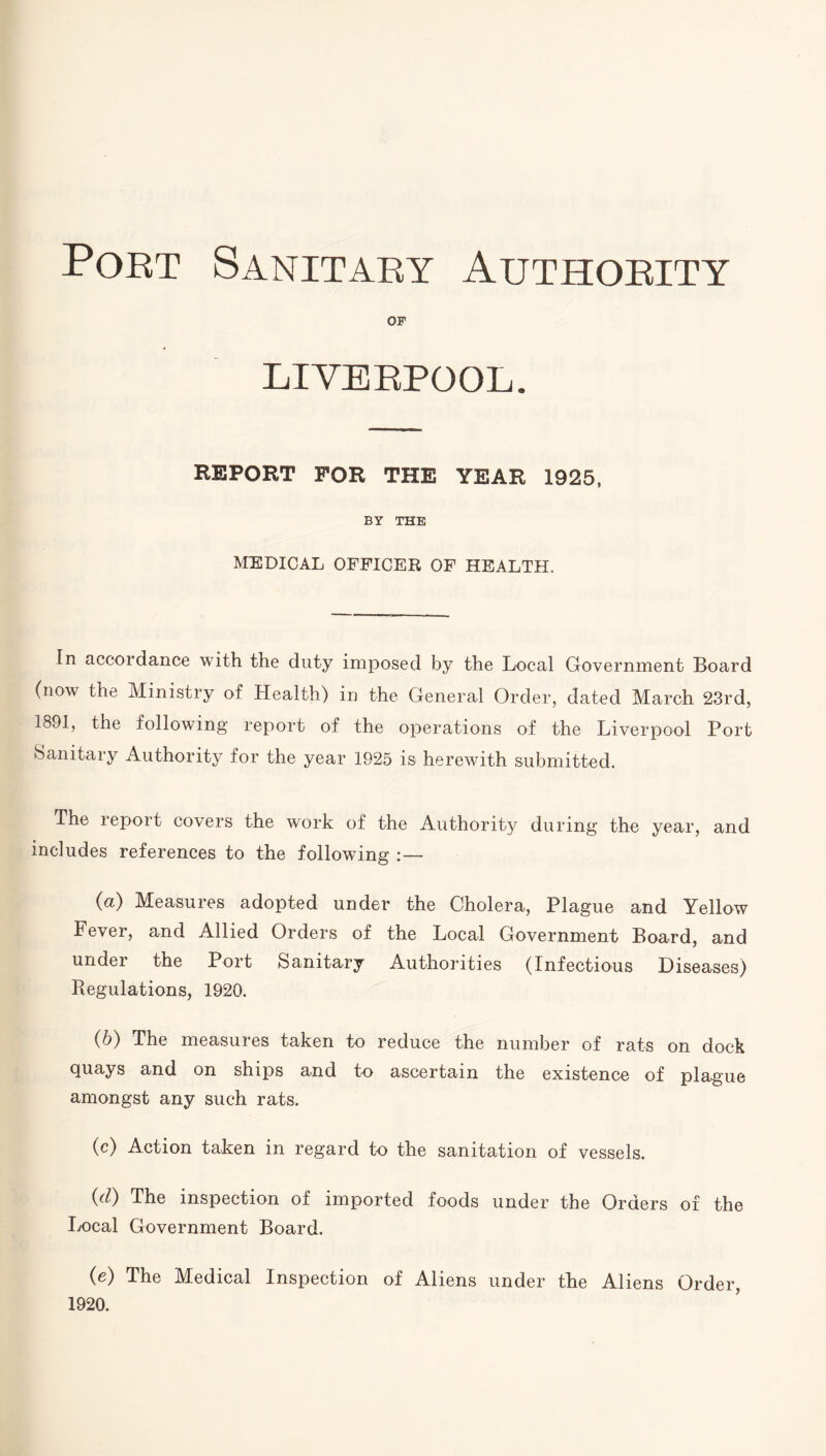 Port Sanitary Authority OF LIVERPOOL. REPORT FOR THE YEAR 1925, BY THE MEDICAL OFFICER OF HEALTH. In accordance with the duty imposed by the Local Government Board (now the Ministry of Health) in the General Order, dated March 23rd, 1891, the following report of the operations of the Liverpool Port Sanitary Authority for the year 1925 is herewith submitted. The lepoit covers the work of the Authority during the year, and includes references to the following : — (а) Measures adopted under the Cholera, Plague and Yellow Fever, and Allied Orders of the Local Government Board, and under the Port Sanitary Authorities (Infectious Diseases) Regulations, 1920. (б) The measures taken to reduce the number of rats on dock quays and on ships and to ascertain the existence of plague amongst any such rats. (c) Action taken in regard to the sanitation of vessels. (d) The inspection of imported foods under the Orders of the I/Ocal Government Board. (e) The Medical Inspection of Aliens under the Aliens Order, 1920.