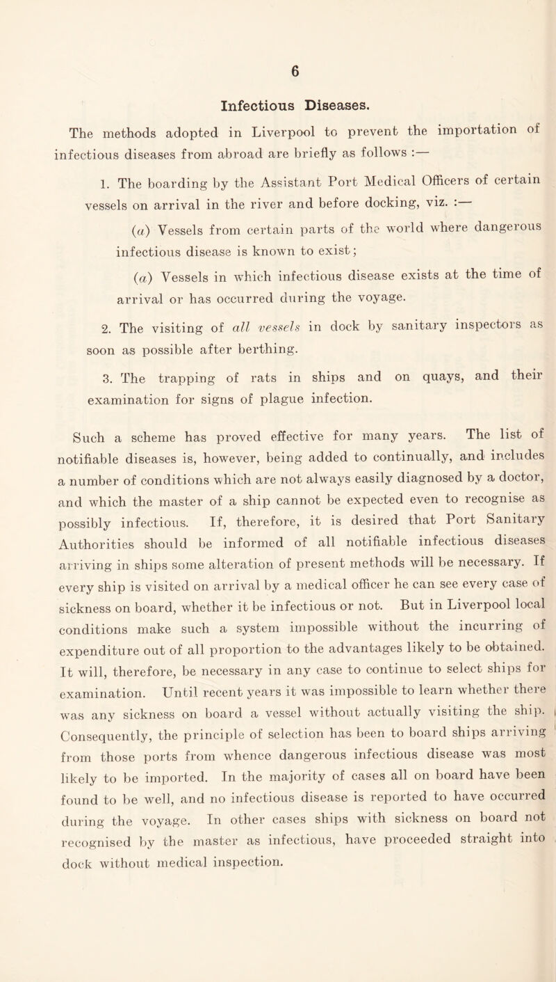 Infectious Diseases. The methods adopted in Liverpool to prevent the importation of infectious diseases from abroad are briefly as follows : 1. The boarding by the Assistant Port Medical Officers of certain vessels on arrival in the river and before docking, viz. : (a) Vessels from certain parts of the world where dangerous infectious disease is known to exist; (a) Vessels in which infectious disease exists at the time of arrival or has occurred during the voyage. 2. The visiting of all vessels in dock by sanitary inspectors as soon as possible after berthing. 3. The trapping of rats in ships and on quays, and their examination for signs of plague infection. Such a scheme has proved effective for many years. The list of notifiable diseases is, however, being added to continually, and includes a number of conditions which are not always easily diagnosed by a doctor, and which the master of a ship cannot be expected even to recognise as possibly infectious. If, therefore, it is desired that Port Sanitaiy Authorities should be informed of all notifiable infectious diseases arriving in ships some alteration of present methods will be necessary. If every ship is visited on arrival by a medical officer he can see every case of sickness on board, whether it be infectious or not. But in Liverpool local conditions make such a system impossible without the incurring of expenditure out of all proportion to the advantages likely to be obtained. It will, therefore, be necessary in any case to continue to select ships for examination. Until recent years it was impossible to learn whethei theie was any sickness on board a vessel without actually visiting the ship. Consequently, the principle of selection has been to board ships arriving from those ports from whence dangerous infectious disease was most likely to be imported. In the majority of cases all on board have been found to be well, and no infectious disease is reported to have occurred during the voyage. In other cases ships with sickness on board not recognised by the master as infectious, have proceeded straight into dock without medical inspection.