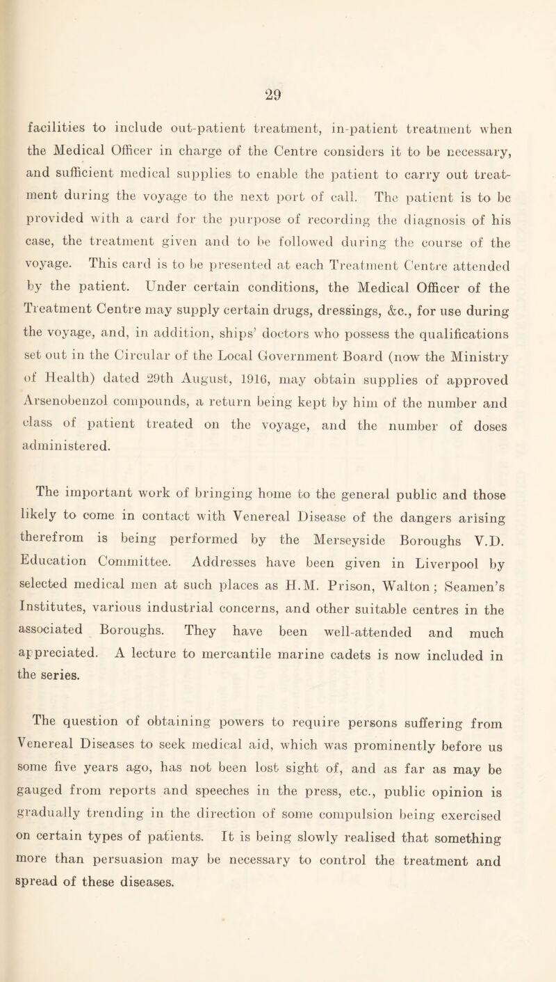 facilities to include out-patient treatment, in-patient treatment when the Medical Officer in charge of the Centre considers it to be necessary, and sufficient medical supplies to enable the patient to carry out treat¬ ment during the voyage to the next port of call. The patient is to be provided with a card for the purpose of recording the diagnosis of his case, the treatment given and to be followed during the course of the voyage. This card is to be presented at each Treatment Centre attended by the patient. Under certain conditions, the Medical Officer of the Treatment Centre may supply certain drugs, dressings, &c., for use during the voyage, and, in addition, ships’ doctors who possess the qualifications set out in the Circular of the Local Government Board (now the Ministry of Health) dated 29th August, 1916, may obtain supplies of approved Arsenobenzol compounds, a return being kept by him of the number and class of patient treated on the voyage, and the number of doses administered. The important work of bringing home to the general public and those likely to come in contact with Venereal Disease of the dangers arising therefrom is being performed by the Merseyside Boroughs V.D. Education Committee. Addresses have been given in Liverpool by selected medical men at such places as H.M. Prison, Walton; Seamen’s Institutes, various industrial concerns, and other suitable centres in the associated Boroughs. They have been well-attended and much appreciated. A lecture to mercantile marine cadets is now included in the series. The question of obtaining powers to require persons suffering from Venereal Diseases to seek medical aid, which was prominently before us some five years ago, has not been lost sight of, and as far as may be gauged from reports and speeches in the press, etc., public opinion is gradually trending in the direction of some compulsion being exercised on certain types of patients. It is being slowly realised that something more than persuasion may be necessary to control the treatment and spread of these diseases.