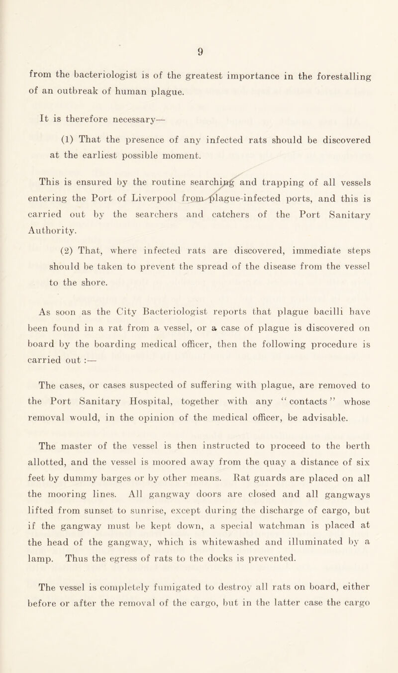 from the bacteriologist is of the greatest importance in the forestalling of an outbreak of human plague. It is therefore necessary— (1) That the presence of any infected rats should be discovered at the earliest possible moment. This is ensured by the routine searching and trapping of all vessels entering the Port of Liverpool from plague-infected ports, and this is carried out by the searchers and catchers of the Port Sanitary Authority. (2) That, where infected rats are discovered, immediate steps should be taken to prevent the spread of the disease from the vessel to the shore. As soon as the City Bacteriologist reports that plague bacilli have been found in a rat from a vessel, or a case of plague is discovered on board by the boarding medical officer, then the following procedure is carried out : — The cases, or cases suspected of suffering with plague, are removed to the Port Sanitary Hospital, together with any 11 contacts ” whose removal would, in the opinion of the medical officer, be advisable. The master of the vessel is then instructed to proceed to the berth allotted, and the vessel is moored away from the quay a distance of six feet by dummy barges or by other means. Rat guards are placed on all the mooring lines. All gangway doors are closed and all gangways lifted from sunset to sunrise, except during the discharge of cargo, but if the gangway must be kept down, a special watchman is placed at the head of the gangway, which is whitewashed and illuminated by a lamp. Thus the egress of rats to the docks is prevented. The vessel is completely fumigated to destroy all rats on board, either before or after the removal of the cargo, but in the latter case the cargo