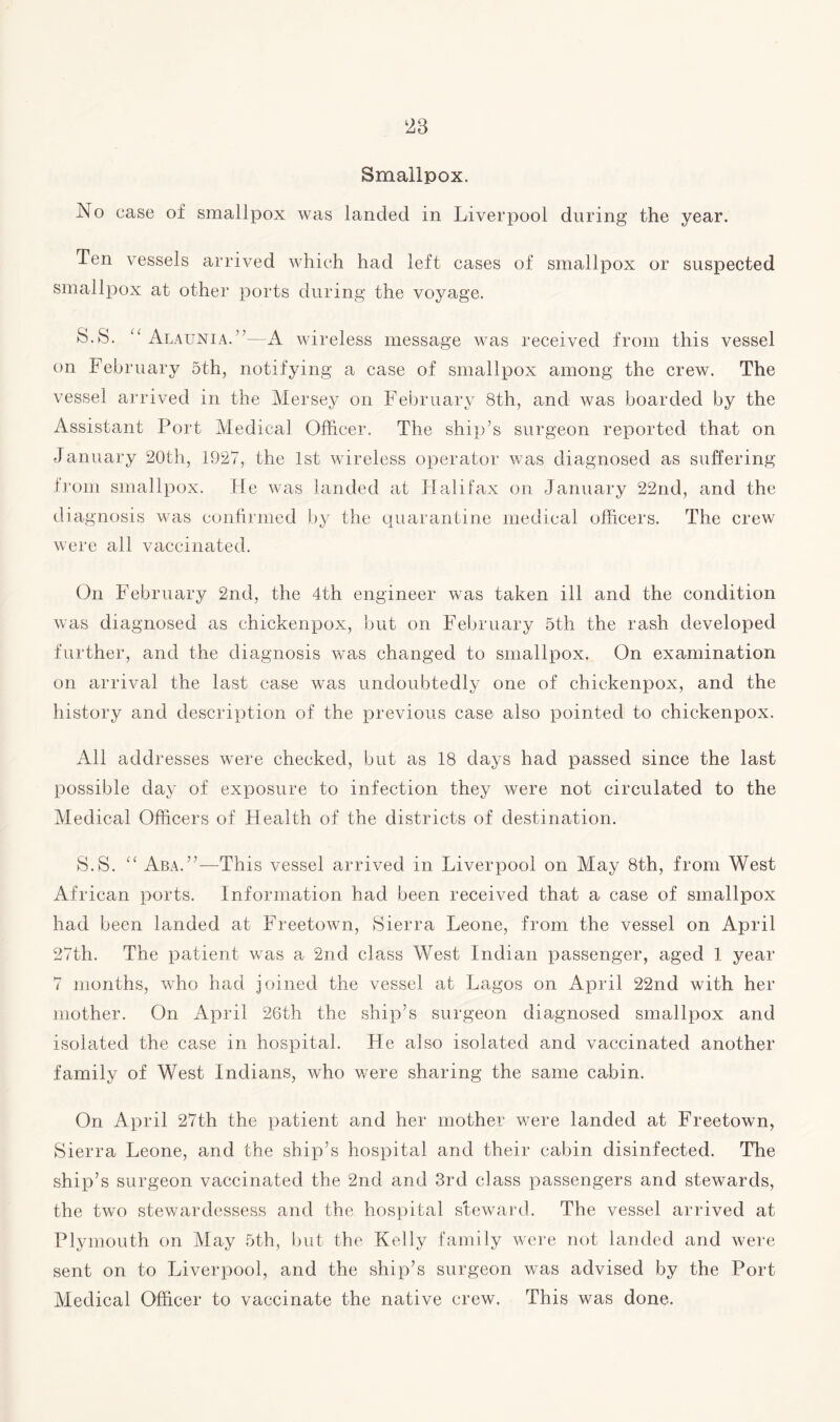 Smallpox. No case of smallpox was landed in Liverpool during the year. Ten vessels arrived which had left cases of smallpox or suspected smallpox at other ports during the voyage. S.S. “ Alaunia.---A wireless message was received from this vessel on February 5th, notifying a case of smallpox among the crew. The vessel arrived in the Mersey on February 8th, and was boarded by the Assistant Port Medical Officer. The ship’s surgeon reported that on January 20th, 1927, the 1st wireless operator was diagnosed as suffering from smallpox. He was landed at Halifax on January 22nd, and the diagnosis was confirmed by the quarantine medical officers. The crew were all vaccinated. On February 2nd, the 4th engineer was taken ill and the condition was diagnosed as ehickenpox, but on February 5th the rash developed further, and the diagnosis was changed to smallpox. On examination on arrival the last case was undoubtedly one of ehickenpox, and the history and description of the previous case also pointed to ehickenpox. All addresses were checked, but as 18 days had passed since the last possible day of exposure to infection they were not circulated to the Medical Officers of Health of the districts of destination. S.S. “ Aba.”—This vessel arrived in Liverpool on May 8th, from West African ports. Information had been received that a case of smallpox had been landed at Freetown, Sierra Leone, from the vessel on April 27th. The patient was a 2nd class West Indian passenger, aged 1 year 7 months, who had joined the vessel at Lagos on April 22nd with her mother. On April 26th the ship’s surgeon diagnosed smallpox and isolated the case in hospital. He also isolated and vaccinated another family of West Indians, who were sharing the same cabin. On April 27th the patient and her mother were landed at Freetown, Sierra Leone, and the ship’s hospital and their cabin disinfected. The ship’s surgeon vaccinated the 2nd and 3rd class passengers and stewards, the two stewardessess and the hospital steward. The vessel arrived at Plymouth on May 5th, but the Kelly family were not landed and were sent on to Liverpool, and the ship’s surgeon was advised by the Port Medical Officer to vaccinate the native crew. This was done.