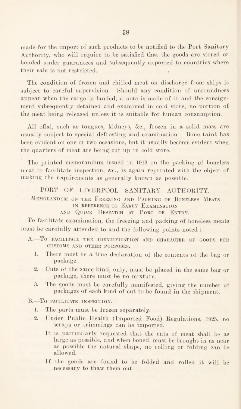 mad© for the import of such products to be notified to the Port Sanitary Authority, who will require to be satisfied that the goods are stored or bonded under guarantees and subsequently exported to countries where their sale is not restricted. % The condition of frozen and chilled meat on discharge from ships is subject to careful supervision. Should any condition of unsoundness appear when the cargo is landed, a note is made of it and the consign¬ ment subsequently detained and examined in cold store, no portion of the meat being released unless it is suitable for human consumption. All offal, such as tongues, kidneys, &c., frozen in a solid mass are usually subject to special defrosting and examination. Bone taint has been evident on one or two occasions, but it usually become evident when the quarters of meat are being cut up in cold store. The printed memorandum issued in 1913 on the packing of boneless meat to facilitate inspection, &c., is again reprinted with the object of making the requirements as generally known as possible. PORT OF LIVERPOOL SANITARY AUTHORITY. Memorandum on the Freezing and Packing of Boneless Meats in reference to Early Examination and Quick Despatch at Port of Entry. To facilitate examination, the freezing and packing of boneless meats must be carefully attended to and the following points noted : — A. —To FACILITATE THE IDENTIFICATION AND CHARACTER OF GOODS FOR CUSTOMS AND OTHER PURPOSES. 1. There must be a true declaration of the contents of the bag or package. 2. Cuts of the same kind, only, must be placed in the same bag or package, there must be no mixture. 3. The goods must be carefully manifested, giving the number of packages of each kind of cut to be found in the shipment. B. —To FACILITATE INSPECTION. 1. The parts must be frozen separately. 2. Under Public Health (Imported Food) Regulations, 1925, no scraps or trimmings can be imported. It is particularly requested that the cuts of meat shall be as large as possible, and when boned, must be brought in as near as possible the natural shape, no rolling or folding can be allowed. If the goods are found to be folded and rolled it will be necessary to thaw them out.