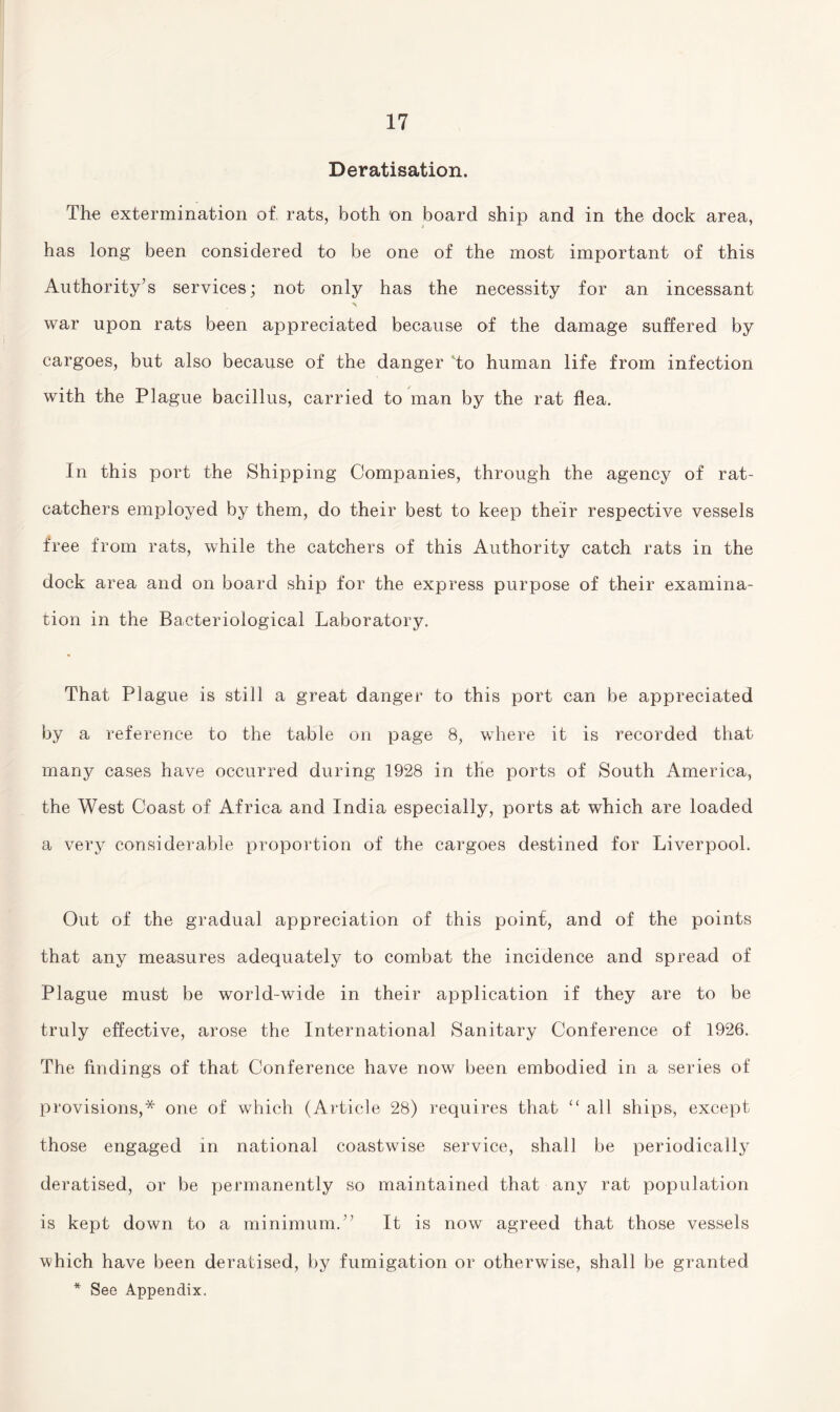 Deratisation. The extermination of rats, both 'on board ship and in the dock area, has long been considered to be one of the most important of this Authority’s services; not only has the necessity for an incessant war upon rats been appreciated because of the damage suffered by cargoes, but also because of the danger to human life from infection with the Plague bacillus, carried to man by the rat flea. In this port the Shipping Companies, through the agency of rat¬ catchers employed by them, do their best to keep their respective vessels free from rats, while the catchers of this Authority catch rats in the dock area and on board ship for the express purpose of their examina¬ tion in the Bacteriological Laboratory. That Plague is still a great danger to this port can be appreciated by a reference to the table on page 8, where it is recorded that many cases have occurred during 1928 in the ports of South America, the West Coast of Africa and India especially, ports at which are loaded a very considerable proportion of the cargoes destined for Liverpool. Out of the gradual appreciation of this point, and of the points that any measures adequately to combat the incidence and spread of Plague must be world-wide in their application if they are to be truly effective, arose the International Sanitary Conference of 1926. The findings of that Conference have now been embodied in a series of provisions,* one of which (Article 28) requires that “ all ships, except those engaged in national coastwise service, shall be periodically deratised, or be permanently so maintained that any rat population is kept down to a minimum.” It is now agreed that those vessels which have been deratised, by fumigation or otherwise, shall be granted * See Appendix.